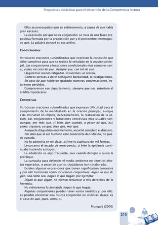 215
Propuestas didácticas para el desarrollo de la Competencia lectora
Ellos se preocupaban por su sobrevivencia, a causa de que había
gran escasez.
La expresión por qué no es conjunción; se trata de una frase pre-
positiva formada por la preposición por y el pronombre interrogati-
vo qué. La palabra porqué es sustantivo.
Condicionales
Introducen oraciones subordinadas que expresan la condición que
debe cumplirse para que se realice lo señalado en la oración princi-
pal. Las conjunciones y locuciones condicionales más comunes son:
si, como, en caso de que, siempre que, con tal de que:
Llegaremos menos fatigados si hacemos un recreo.
Como te atrevas a decir semejante barbaridad, te castigaremos.
En caso de que hubieran grabado nuestras conversaciones, es-
taremos perdidos.
Compraremos ese departamento, siempre que nos autoricen el
crédito hipotecario.
Concesivas
Introducen oraciones subordinadas que expresan dificultad para el
cumplimiento de lo manifestado en la oración principal, aunque
esta dificultad no impide, necesariamente, la realización de la ac-
ción. Las conjunciones y locuciones concesivas más usuales son:
aunque, por más que, si bien, aun cuando, a pesar de que, así,
como, siquiera, ya que, bien que, mal que:
Aunque le disgustaba enormemente, escuchó completo el discurso.
Por más que el ser humano esté consciente del ridículo, no pue-
de evitarlo.
No lo admitiría en mi clase, así me lo suplicara de mil formas.
Levantaron el estado de emergencia, si bien la epidemia conti-
nuaba haciendo estragos.
La adulación es algo frecuente, aun cuando denigre a quien la
practique.
La campaña para defender el medio ambiente no tiene los efec-
tos esperados, a pesar de que los ciudadanos han colaborado.
Existen algunas expresiones que tienen significación concesiva
y por ello funcionan como locuciones conjuntivas: digan lo que di-
gan, sea como sea, hagas lo que hagas; por ejemplo:
Digan lo que digan, no pienso renunciar a mis derechos de la
herencia.
No retiraremos la demanda hagas lo que hagas.
Algunas conjunciones pueden tener varios sentidos y, por ello,
es posible encontrar una misma conjunción en distintas clases; es
el caso de que, pues, como, si.
Munguía (2006)
 