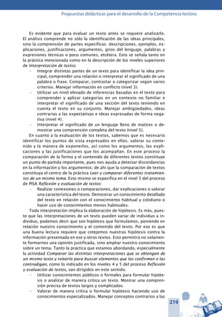 219
Propuestas didácticas para el desarrollo de la Competencia lectora
Es evidente que para evaluar un texto antes se requiere analizarlo.
El análisis comprende no sólo la identificación de las ideas principales,
sino la comprensión de partes específicas: descripciones, ejemplos, ex-
plicaciones, justificaciones, argumentos, giros del lenguaje, palabras y
expresiones técnicas o poco comunes, etcétera. Esto se señala tanto en
la práctica mencionada como en la descripción de los niveles superiores
de Interpretación de textos:
Integrar distintas partes de un texto para identificar la idea prin-•	
cipal, comprender una relación o interpretar el significado de una
palabra o frase. Comparar, contrastar o categorizar según varios
criterios. Manejar información en conflicto (nivel 3).
Utilizar un nivel elevado de inferencias basadas en el texto para•	
comprender y aplicar categorías en un contexto no familiar e
interpretar el significado de una sección del texto teniendo en
cuenta el texto en su conjunto. Manejar ambigüedades, ideas
contrarias a las expectativas e ideas expresadas de forma nega-
tiva (nivel 4).
Interpretar el significado de un lenguaje lleno de matices o de-•	
mostrar una comprensión completa del texto (nivel 5).
En cuanto a la evaluación de los textos, sabemos que es necesario
identificar los puntos de vista expresados en ellos, valorar su conte-
nido y la manera de exponerlos, así como los argumentos, las expli-
caciones y las justificaciones que los acompañan. En este proceso la
comparación de la forma y el contenido de diferentes textos constituye
un punto de partida importante, pues nos ayuda a detectar discordancias
en la información y los argumentos; de ahí que la comparación de textos
constituya el centro de la práctica Leer y comparar diferentes tratamien-
tos de un mismo tema. Esto mismo se especifica en el nivel 3 del proceso
de PISA Reflexión y evaluación de textos:
Realizar conexiones o comparaciones, dar explicaciones o valorar•	
una característica del texto. Demostrar un conocimiento detallado
del texto en relación con el conocimiento habitual y cotidiano o
hacer uso de conocimientos menos habituales.
Toda interpretación implica la elaboración de hipótesis. Es más, pues-
to que las interpretaciones de un texto pueden variar de individuo a in-
dividuo, podemos decir que son hipótesis que formulamos, poniendo en
relación nuestro conocimiento y el contenido del texto. Por eso es que
una buena lectura requiere que cotejemos nuestras hipótesis contra la
información presentada en ese y otros textos. Esto permitirá no solamen-
te formarnos una opinión justificada, sino ampliar nuestro conocimiento
sobre un tema. Tanto la práctica que estamos abordando, especialmente
la actividad Comparar las distintas interpretaciones que se obtengan de
un mismo texto y releerlo para buscar elementos que las confirmen o las
con­tradigan, como lo indicado en los niveles 4 y 5 del proceso Reflexión
y evaluación de textos, van dirigidos en este sentido.
Utilizar conocimientos públicos o formales para formular hipóte-•	
sis o analizar de manera crítica un texto. Mostrar una compren-
sión precisa de textos largos y complicados.
Valorar de manera crítica o formular hipótesis haciendo uso de•	
conocimientos especializados. Manejar conceptos contrarios a las
 