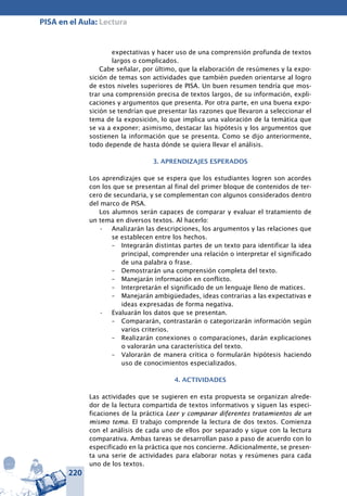 220
PISA en el Aula: Lectura
expectativas y hacer uso de una comprensión profunda de textos
largos o complicados.
Cabe señalar, por último, que la elaboración de resúmenes y la expo-
sición de temas son actividades que también pueden orientarse al logro
de estos niveles superiores de PISA. Un buen resumen tendría que mos-
trar una comprensión precisa de textos largos, de su información, expli-
caciones y argumentos que presenta. Por otra parte, en una buena expo-
sición se tendrían que presentar las razones que llevaron a seleccionar el
tema de la exposición, lo que implica una valoración de la temática que
se va a exponer; asimismo, destacar las hipótesis y los argumentos que
sostienen la información que se presenta. Como se dijo anteriormente,
todo depende de hasta dónde se quiera llevar el análisis.
3. APRENDIZAJES ESPERADOS
Los aprendizajes que se espera que los estudiantes logren son acordes
con los que se presentan al final del primer bloque de contenidos de ter-
cero de secundaria, y se complementan con algunos considerados dentro
del marco de PISA.
Los alumnos serán capaces de comparar y evaluar el tratamiento de
un tema en diversos textos. Al hacerlo:
Analizarán las descripciones, los argumentos y las relaciones que•	
se establecen entre los hechos.
–	 Integrarán distintas partes de un texto para identificar la idea
principal, comprender una relación o interpretar el significado
de una palabra o frase.
–	 Demostrarán una comprensión completa del texto.
–	 Manejarán información en conflicto.
–	 Interpretarán el significado de un lenguaje lleno de matices.
–	 Manejarán ambigüedades, ideas contrarias a las expectativas e
ideas expresadas de forma negativa.
Evaluarán los datos que se presentan.•	
–	 Compararán, contrastarán o categorizarán información según
varios criterios.
–	 Realizarán conexiones o comparaciones, darán explicaciones
o valorarán una característica del texto.
–	 Valorarán de manera crítica o formularán hipótesis haciendo
uso de conocimientos especializados.
4. ACTIVIDADES
Las actividades que se sugieren en esta propuesta se organizan alrede-
dor de la lectura compartida de textos informativos y siguen las especi-
ficaciones de la práctica Leer y comparar diferentes tratamientos de un
mismo tema. El trabajo comprende la lectura de dos textos. Comienza
con el análisis de cada uno de ellos por separado y sigue con la lectura
comparativa. Ambas tareas se desarrollan paso a paso de acuerdo con lo
especificado en la práctica que nos concierne. Adicionalmente, se presen-
ta una serie de actividades para elaborar notas y resúmenes para cada
uno de los textos.
 