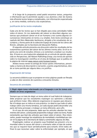 221
Propuestas didácticas para el desarrollo de la Competencia lectora
A lo largo de la propuesta usted podrá encontrar tareas, preguntas
e información que le permitirán ayudar a sus alumnos a leer de manera
más eficiente textos largos y complicados, con información especializada
y, en cierta medida, contraria a las expectativas.
Justificación de los textos empleados
Cada uno de los textos que se han elegido para estas actividades habla
sobre el cáncer. En Los materiales del cáncer se describen algunas sus-
tancias que producen cáncer en el ser humano y nos cuenta algunas cir-
cunstancias interesantes en torno a su empleo. Este texto constituye un
capítulo del libro Materiales hechiceros, dirigido a los estudiantes de se-
cundaria, y forma parte de la colección Espejo de Urania de los Libros del
Rincón, editados por la Secretaría de Educación Pública.
El segundo artículo presenta una discusión sobre los resultados de los
tratamientos químicos del cáncer de los últimos treinta años. En él se re-
porta una serie de estudios clínicos y se comentan y evalúan sus resulta-
dos. El texto es una traducción adaptada de un artículo de opinión apare-
cido en Perspectives, del Nature Publishing Group, una revista de opinión
sobre la investigación científica en el área de biología que se publica en
la página de internet www.nature.com/reviews/cancer.
Ambos textos tienen la ventaja de incluir partes informativas, presen-
tadas a manera de descripción o narración, y partes argumentativas, don-
de se toma partido por alguna idea y se justifica.
Organización del tiempo
La secuencia didáctica que se propone en estas páginas puede ser llevada
a cabo en diez sesiones de cuarenta a cincuenta minutos.
Secuencia de actividades
I. Elegir algún tema relacionado con el lenguaje o con los temas estu-
diados en otras asignaturas
Siempre que se trate de elegir un tema sobre el cual habrá de trabajarse,
debe propiciar que los estudiantes expongan sus opiniones y decidan
qué prefieren tratar. Ellos deberán organizarse en equipos para desarro-
llar el trabajo que se indica en esta práctica. Lo ideal es que todo el salón
trabaje sobre una misma temática, así cada equipo podrá desarrollar una
parte del tema principal, o trabajar un tema diferente, pero afín.
En el caso de esta propuesta, dado que los artículos abordan los trata-
mientos del cáncer, usted puede proponerles trabajar sobre ese tema. Puede
comentarles que leyó dos artículos que tratan sobre el cáncer. Para intere-
sarlos, puede investigar las estadísticas de mortalidad y morbilidad por cán-
cer en la página de la Secretaría de Salud y comentarles algunas de ellas.
Propóngales realizar un proyecto cuya finalidad sea prevenir a la co-
munidad sobre la causas del cáncer y orientarla sobre el tipo de exáme-
nes que se requiere hacer periódicamente para evitarlo. Entre todos de-
finan lo que necesitan saber sobre la enfermedad; por ejemplo, en qué
 