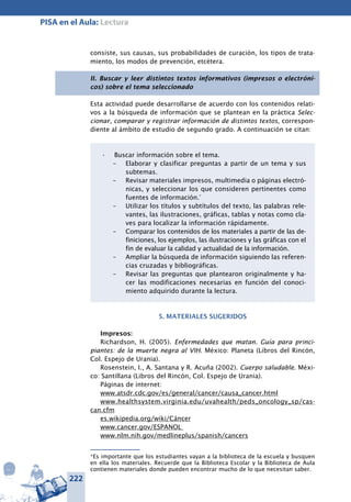 222
PISA en el Aula: Lectura
consiste, sus causas, sus probabilidades de curación, los tipos de trata-
miento, los modos de prevención, etcétera.
II. Buscar y leer distintos textos informativos (impresos o electróni-
cos) sobre el tema seleccionado
Esta actividad puede desarrollarse de acuerdo con los contenidos relati-
vos a la búsqueda de información que se plantean en la práctica Selec-
cionar, comparar y registrar información de distintos textos, correspon-
diente al ámbito de estudio de segundo grado. A continuación se citan:
Buscar información sobre el tema.•	
– 	 Elaborar y clasificar preguntas a partir de un tema y sus
subtemas.
–	 Revisar materiales impresos, multimedia o páginas electró-
nicas, y seleccionar los que consideren pertinentes como
fuentes de información.*
– 	 Utilizar los títulos y subtítulos del texto, las palabras rele-
vantes, las ilustraciones, gráficas, tablas y notas como cla-
ves para localizar la información rápidamente.
– 	 Comparar los contenidos de los materiales a partir de las de-
finiciones, los ejemplos, las ilustraciones y las gráficas con el
fin de evaluar la calidad y actualidad de la información.
– 	 Ampliar la búsqueda de información siguiendo las referen-
cias cruzadas y bibliográficas.
– 	 Revisar las preguntas que plantearon origi­nalmente y ha-
cer las modificaciones necesarias en función del conoci-
miento adquirido durante la lectura.
5. MATERIALES SUGERIDOS
Impresos:
Richardson, H. (2005). Enfermedades que matan. Guía para princi-
piantes: de la muerte negra al VIH. México: Planeta (Libros del Rincón,
Col. Espejo de Urania).
Rosenstein, I., A. Santana y R. Acuña (2002). Cuerpo saludable. Méxi-
co: Santillana (Libros del Rincón, Col. Espejo de Urania).
Páginas de internet:
www.atsdr.cdc.gov/es/general/cancer/causa_cancer.html
www.healthsystem.virginia.edu/uvahealth/peds_oncology_sp/cas-
can.cfm
es.wikipedia.org/wiki/Cáncer
www.cancer.gov/ESPANOL
www.nlm.nih.gov/medlineplus/spanish/cancers
*Es importante que los estudiantes vayan a la biblioteca de la escuela y busquen
en ella los materiales. Recuerde que la Biblioteca Escolar y la Biblioteca de Aula
contienen materiales donde pueden encontrar mucho de lo que necesitan saber.
 
