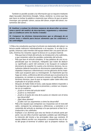 223
Propuestas didácticas para el desarrollo de la Competencia lectora
También es posible acceder a la información que se requiere mediante
algún buscador electrónico (Google, Yahoo, etcétera). Lo único que hay
que hacer es teclear la palabra o expresión que refiera a lo que se quiere
investigar; por ejemplo: cáncer, causas del cáncer, origen del cáncer, tra-
tamientos del cáncer…
III. Analizar y evaluar las distintas maneras de desarrollar un mismo
tema a partir del análisis de descripciones, argumentos y relaciones
que se establecen entre los hechos tratados
IV. Comparar las distintas interpretaciones que se obtengan de un
mismo texto y releerlo para buscar elementos que las confirmen o
las contradigan
1) Pida a los estudiantes que lean el artículo Los materiales del cáncer. La
lectura puede realizarse individualmente o en equipos. Si se elije lo se-
gundo, entonces cada miembro del equipo deberá leer una parte del artí-
culo, mientras los restantes siguen la lectura en su propio material.
Pida que lean el título del artículo, la introducción y los subtítulos,•	
y que comenten sobre los posibles contenidos del artículo.
Pida que lean el artículo completo. Si hay palabras de uso no es-•	
pecializado que no conozcan, indíqueles que traten de deducir
su significado a partir del contexto o las busquen en cualquier
diccionario de español. En cuanto a los términos técnicos, los es-
tudiantes deberán buscarlos en diccionarios especializados, enci-
clopedias (impresas o electrónicas) o en los glosarios de los mate-
riales que ocuparon para su investigación. Es importante que los
haga ver cómo, a diferencia del otro artículo que se presenta en la
propuesta, no siempre es necesario conocer el significado de los
términos técnicos, pues lo que se requiere saber sobre ellos está
explicado en el propio artículo.
Después de haber leído el texto, cada equipo deberá responder a•	
las preguntas que en seguida se presentan, y anotar sus respues-
tas en un cuaderno:
–	 ¿Cuál es el tema del artículo leído?
–	 ¿Cuál es su intención?
–	 ¿Cuál es el punto de vista de la autora en relación con el tema
que desarrolla?
–	 ¿Qué ideas plantea?
–	 ¿Cuáles son sus argumentos o cómo las desarrolla?
Pida a los equipos que compartan sus respuestas con el resto del•	
salón, comparen las semejanzas y diferencias, y comenten si el
contenido del artículo se asemeja a lo que pensaron al leer la in-
troducción y los subtítulos.
Explique a sus alumnos que esta vez leerán el artículo parte por•	
parte. Lea con ellos el primer apartado y pídales que identifiquen
la intención del mismo y las principales ideas que contiene. El
equipo deberá escribir sus respuestas y compartirlas con el res-
to del grupo al terminar el análisis que se propone realizar. Es
 
