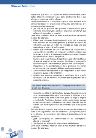 224
PISA en el Aula: Lectura
importante que todas las respuestas de los alumnos sean justifi-
cadas. Ellos deben mostrar en qué parte del texto se dice lo que
afirman o a partir de qué lo infieren.
Usted puede orientar la discusión y ayudar a sus alumnos a en-•	
contrar las ideas y los argumentos principales, por medio de pre-
guntas como las siguientes:
–	 ¿En cuál de los párrafos del apartado se desarrolla lo que el
subtítulo menciona? ¿Qué contiene el primer párrafo? ¿A qué
refieren el segundo y el tercero?
Lleve a sus alumnos a hacer un análisis más detallado de los con-•	
tenidos del apartado.
–	 Pídales que comparen la definición del texto con la informa-
ción obtenida en sus investigaciones y evalúen si aquélla es
suficiente para que un lector no enterado se haga una idea
acertada de lo que es la enfermedad.
–	 Pídales que enumeren las causas del cáncer de acuerdo con la
explicación del párrafo y las comparen con la información que
tienen en la gráfica. Si no encuentran el mismo orden, hágalos
que verifiquen su lectura del párrafo.
–	 Invítelos a observar la tabla. Pregúnteles a qué referirá el factor
Ocupación y revisen si hay ejemplos de ello en la información
que investigaron. De no tenerlos, proporcione usted alguno.
–	 Pregúnteles si los demás factores de la gráfica se mencionan
en el texto de este apartado. Pídales que busquen dónde.
–	 Analicen lo que se dice sobre el ajo. Pregúnteles si éste verda-
deramente puede evitar el cáncer.
–	 Ayude a sus alumnos a entender el significado de la oración
que sigue. Esto les permitirá responder con mayor precisión la
pregunta anterior.
Con ello no se evitaron los tumores, aunque sí hicieron que cre-
cieran más despacio.
–	 Comente con ellos el significado de aunque. Hágales ver cómo
sirve para expresar objeción o restricción a lo dicho en la ora-
ción con la que se pone en relación, pero sin llegar a negarlo
o invalidarlo. Pídales que busquen otras oraciones con aunque
en este mismo texto y observen este efecto; después, que lo-
calicen cuál es la objeción que se presenta y qué es lo que se
objeta.
Pida que lean el segundo apartado y encuentren las ideas cen-•	
trales y los argumentos que las sostienen. Usted puede ayudar
a sus alumnos a encontrarlos por medio de preguntas como las
siguientes:
–	 ¿Son cancerígenos los combustibles de los automotores?
¿Cómo se muestra?
–	 ¿Cuáles son los efectos del benzopireno y el benceno?
Lleve a sus alumnos a hacer un análisis más detallado de los con-•	
tenidos del apartado.
 