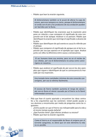 226
PISA en el Aula: Lectura
–	 Pídales que lean la oración siguiente.
Al diclorometano también se le acusó de alterar la capa de
ozono, pero eso tampoco es cierto, porque el diclorometano
se oxida con el aire y los productos de esa oxidación pueden
ser barridos por la lluvia.
–	 Pídales que identifiquen las oraciones que la expresión pero
pone en relación y que comparen el significado de esta con-
junción con el de aunque. Analicen si se parecen. Pídales que
identifiquen la oración que restringe el significado o alcance de
la otra.
–	 Pídales que identifiquen de qué evento es causa lo referido por
el porque.
–	 Pídales que comparen el significado de porque con el de la ex-
presión por eso que aparece en el ejemplo que sigue. Analice
junto con ellos la diferencia entre causa y consecuencia.
El ser humano tiene esa enzima, pero no en el núcleo de
sus células, por eso el diclorometano no actúa como cance-
rígeno en nosotros.
–	 Pídales que analicen el significado de por eso en los dos ejem-
plos que siguen e identifiquen de qué es consecuencia lo mar-
cado por esa expresión.
Una tostada tiene cantidades mínimas de este conocido can-
cerígeno, por eso se elimina fácilmente.
El exceso de hierro también aumenta el riesgo de cáncer,
por eso en Rusia al cáncer causado por el hierro se le llamó
enfermedad corrosiva.
Pida que lean el cuarto apartado y encuentren las ideas centra-•	
les y los argumentos que las sostienen. Usted puede ayudar a
sus alumnos a encontrarlos por medio de preguntas como las si-
guientes:
–	 ¿Cómo puede ser que el hierro sea indispensable para la vida y
al mismo tiempo pueda dañarla?
–	 ¿Qué función tiene? ¿Qué efectos produce su exceso?
–	 Pídales que lean la oración siguiente.
Como el hierro es el responsable de llevar el oxígeno por el
torrente sanguíneo, es obvio que sin este elemento la vida
no es posible.
 