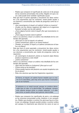 227
Propuestas didácticas para el desarrollo de la Competencia lectora
–	 Pídales que comparen el significado de como con el de porque
de las oraciones presentadas más arriba. Hágales ver que a ve-
ces como puede tener también significado causal.
Pida que lean el quinto apartado y encuentren las ideas centra-•	
les y los argumentos que las sostienen. Usted puede ayudar a
sus alumnos a encontrarlos por medio de preguntas como las si-
guientes:
–	 ¿Son cancerígenos el níquel y el cadmio? ¿Cómo se muestra?
–	 ¿Cuáles son los efectos negativos del níquel en el organismo
humano? ¿Cuáles son los del cadmio?
–	 ¿Tiene alguna función vital el níquel? ¿Por qué necesitamos in-
gerirlo?
–	 ¿Tiene alguna función vital el cadmio?
Lleve a sus alumnos a hacer un análisis más detallado de los con-•	
tenidos del apartado.
–	 ¿Para qué se usan el níquel y el cadmio?
–	 ¿Cómo contaminan? ¿Qué es un manto freático?
–	 ¿Pueden, en verdad, el níquel y el cadmio considerarse el bue-
no y el villano?
Pida que lean el sexto apartado y encuentren las ideas centra-•	
les y los argumentos que las sostienen. Usted puede ayudar a
sus alumnos a encontrarlos por medio de preguntas como las
siguientes:
–	 ¿Es cancerígeno el plutonio? ¿Cómo se muestra? ¿Qué efectos
produce exponerse a este metal?
–	 ¿Cómo contamina?
Lleve a sus alumnos a hacer un análisis más detallado de los con-•	
tenidos del apartado.
–	 ¿Qué clase de metal es el plutonio? ¿Para qué se usa?
–	 ¿Cómo actúa en las bombas?
–	 ¿Cómo puede hacerse del plutonio una ayuda terapéutica con-
tra el cáncer?
–	 Pida a los alumnos que lean los fragmentos siguientes:
El hierro, el níquel y el cadmio fueron metales que se crea-
ron en la naturaleza, pero hay otros que fueron inventados
por el ser humano.
El plutonio es un metal inusual, porque no conduce dema-
siado bien el calor ni la electricidad. Sin embargo, siempre
está caliente porque emite su propia radiación, y el calor
que emite se puede utilizar para generar electricidad.
–	 Pídales que comparen los significados de pero y sin embargo
en las oraciones presentadas arriba. Analicen si son semejan-
tes. Pídales que prueben a sustituir los pero que hay en el tex-
to por sin embargo. Después pueden probar a sustituir ambos
por aunque. Es importante que observen los casos en que se
 