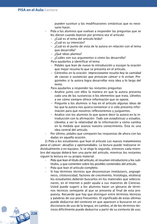 228
PISA en el Aula: Lectura
pueden sustituir y las modificaciones sintácticas que es nece-
sario hacer.
Pida a los alumnos que vuelvan a responder las preguntas que se•	
les dieron cuando leyeron por primera vez el artículo:
–	 ¿Cuál es el tema del artículo leído?
–	 ¿Cuál es su intención?
–	 ¿Cuál es el punto de vista de la autora en relación con el tema
que desarrolla?
–	 ¿Qué ideas plantea?
–	 ¿Cuáles son sus argumentos o cómo las desarrolla?
Para ayudarlos a identificar el tema:
–	 Pídales que lean de nuevo la introducción y escojan la oración
que mejor resuma lo que se presenta en el artículo.
–	 Céntrelos en la oración: Impresionante resulta hoy la cantidad
de causas o sustancias que provocan cáncer o lo evitan. Pre-
gúnteles si la autora logra desarrollar esta idea a lo largo del
texto.
Para ayudarlos a responder las restantes preguntas:
–	 Analice junto con ellos la manera en que la autora presenta
cada una de las sustancias o los elementos que trata. Llévelos
a ver cómo siempre ofrece información que se opone.
–	 Pregunte a los alumnos si hay en el artículo algunas ideas de
las que la autora nos quiera convencer o si sólo presenta infor-
mación para que nosotros reflexionemos y juzguemos.
–	 Analice con los alumnos lo que quiere decir la autora en la in-
troducción con la afirmación: Todo son estadísticas y estudios.
Llévelos a ver la relatividad de la información y cómo cambia
en la medida que avanza nuestro conocimiento. Ésta es una
idea central del artículo.
Por último, pídales que comparen las respuestas de ahora con las•	
dadas en aquella ocasión.
2) Pida a los estudiantes que lean el artículo Los nuevos tratamientos
para el cáncer: desafíos y oportunidades. La lectura puede realizarse in-
dividualmente o en equipos. Si se elige lo segundo, entonces cada miem-
bro del equipo deberá leer una parte del artículo, mientras los restantes
siguen la lectura en su propio material.
Pida que lean el título del artículo, el resumen introductorio y los sub-•	
títulos, y que comenten sobre los posibles contenidos del artículo.
Pida que lean el artículo completo.•	
Si hay términos técnicos que desconozcan (metástasis, angiogé-•	
nesis, citotoxicidad, factores de crecimiento, histología, etcétera)
los estudiantes deberán buscarlos en los materiales que seleccio-
naron, en el internet o pedir ayuda a sus maestros de Ciencias.
Usted puede sugerir a los alumnos hacer un glosario de térmi-
nos técnicos semejante al que se presenta al final de esta pro-
puesta. Recuerde que hay que distinguir entre términos técnicos
y palabras de uso poco frecuentes. El significado de estas últimas
puede deducirse del contexto en que aparecen o buscarse en un
diccionario de uso de la lengua; en cambio, el de los términos téc-
nicos difícilmente puede deducirse a partir de su contexto de uso;
 
