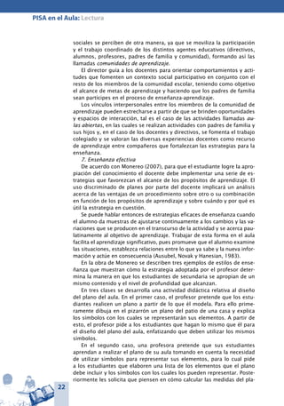 22
PISA en el Aula: Lectura
sociales se perciben de otra manera, ya que se moviliza la participación
y el trabajo coordinado de los distintos agentes educativos (directivos,
alumnos, profesores, padres de familia y comunidad), formando así las
llamadas comunidades de aprendizaje.
El director guía a los docentes para orientar comportamientos y acti-
tudes que fomenten un contexto social participativo en conjunto con el
resto de los miembros de la comunidad escolar, teniendo como objetivo
el alcance de metas de aprendizaje y haciendo que los padres de familia
sean partícipes en el proceso de enseñanza-aprendizaje.
Los vínculos interpersonales entre los miembros de la comunidad de
aprendizaje pueden estrecharse a partir de que se brinden oportunidades
y espacios de interacción, tal es el caso de las actividades llamadas au-
las abiertas, en las cuales se realizan actividades con padres de familia y
sus hijos y, en el caso de los docentes y directivos, se fomenta el trabajo
colegiado y se valoran las diversas experiencias docentes como recurso
de aprendizaje entre compañeros que fortalezcan las estrategias para la
enseñanza.
7. Enseñanza efectiva
De acuerdo con Monereo (2007), para que el estudiante logre la apro-
piación del conocimiento el docente debe implementar una serie de es-
trategias que favorezcan el alcance de los propósitos de aprendizaje. El
uso discriminado de planes por parte del docente implicará un análisis
acerca de las ventajas de un procedimiento sobre otro o su combinación
en función de los propósitos de aprendizaje y sobre cuándo y por qué es
útil la estrategia en cuestión.
Se puede hablar entonces de estrategias eficaces de enseñanza cuando
el alumno da muestras de ajustarse continuamente a los cambios y las va-
riaciones que se producen en el transcurso de la actividad y se acerca pau-
latinamente al objetivo de aprendizaje. Trabajar de esta forma en el aula
facilita el aprendizaje significativo, pues promueve que el alumno examine
las situaciones, establezca relaciones entre lo que ya sabe y la nueva infor-
mación y actúe en consecuencia (Ausubel, Novak y Hanesian, 1983).
En la obra de Monereo se describen tres ejemplos de estilos de ense-
ñanza que muestran cómo la estrategia adoptada por el profesor deter-
mina la manera en que los estudiantes de secundaria se apropian de un
mismo contenido y el nivel de profundidad que alcanzan.
En tres clases se desarrolla una actividad didáctica relativa al diseño
del plano del aula. En el primer caso, el profesor pretende que los estu-
diantes realicen un plano a partir de lo que él modela. Para ello prime-
ramente dibuja en el pizarrón un plano del patio de una casa y explica
los símbolos con los cuales se representarán sus elementos. A partir de
esto, el profesor pide a los estudiantes que hagan lo mismo que él para
el diseño del plano del aula, enfatizando que deben utilizar los mismos
símbolos.
En el segundo caso, una profesora pretende que sus estudiantes
aprendan a realizar el plano de su aula tomando en cuenta la necesidad
de utilizar símbolos para representar sus elementos, para lo cual pide
a los estudiantes que elaboren una lista de los elementos que el plano
debe incluir y los símbolos con los cuales los pueden representar. Poste-
riormente les solicita que piensen en cómo calcular las medidas del pla-
 