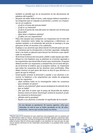 229
Propuestas didácticas para el desarrollo de la Competencia lectora
también es posible que no se encuentren en los diccionarios de
palabras del español.25
Después de haber leído el texto, cada equipo deberá responder a•	
las preguntas que en seguida se presentan, y anotar sus respues-
tas en un cuaderno:
–	 ¿Cuál es el tema del artículo leído?
–	 ¿Cuál es su intención?
–	 ¿Cuál es el punto de vista del autor en relación con el tema que
desarrolla?
–	 ¿Qué ideas o hipótesis plantea?
–	 ¿Cuáles son sus argumentos?
Pida a los equipos que compartan sus respuestas con el resto del•	
salón. Comenten entre todos las semejanzas y diferencias; co-
menten también si el contenido del artículo se asemeja a lo que
pensaron al leer el resumen y los subtítulos.
Explique a sus alumnos que ahora leerán el artículo parte por par-•	
te. Comience por la introducción y el primer apartado. Indíqueles
tener a la mano su glosario para buscar los términos cuyo signifi-
cado no recuerden.
Al terminar la lectura de esta parte, pídale a cada equipo que iden-•	
tifique la o las hipótesis que se plantean en el primer apartado y
los argumentos que desarrolla el autor para sostenerlas. El equipo
deberá escribir sus respuestas y compartirlas con el resto del gru-
po al terminar el análisis que se propone realizar. Es importante
que todas las respuestas de los alumnos sean justificadas. Ellos
deben mostrar en qué parte del texto se dice lo que afirman o a
partir de qué lo infieren.
Usted puede orientar la discusión y ayudar a sus alumnos a en-•	
contrar la hipótesis y los argumentos por medio de preguntas
como las siguientes:
–	 ¿Qué cambios hubo en la investigación sobre las sustancias
para combatir el cáncer?
–	 ¿Qué es una eclosión? ¿Qué causas produjeron la eclosión de la
que se habla?
–	 ¿Por qué dice el autor que la pauta de desarrollo de medica-
mentos contra el cáncer disminuyó? ¿Cómo lo muestra? ¿Cuán-
do comenzó la disminución?
–	 ¿Dónde está la paradoja?
–	 Ayude a sus alumnos a entender el significado de la oración:
En esa década se aprobaron 36 nuevos agentes, cifra que
rebasaba no sólo lo que se había aprobado en los 40 años
anteriores, sino lo que existía hasta esa fecha.
25
Puesto que en el momento en que usted lea esta propuesta aún no contará con
la información sobre el cáncer, necesaria para entender algunas cuestiones plan-
teadas en estos artículos, al final se proporciona un glosario de términos técnicos
sobre el tema. Éste le servirá para ayudar a sus alumnos en caso de que no apa-
rezcan dichos términos en los materiales encontrados o no puedan tener acceso
a internet.
 