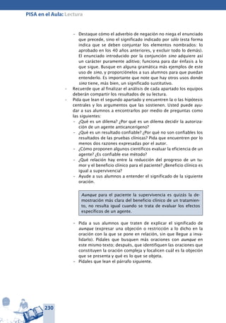 230
PISA en el Aula: Lectura
–	 Destaque cómo el adverbio de negación no niega el enunciado
que precede, sino el significado indicado por sólo (esta forma
indica que se deben conjuntar los elementos nombrados: lo
aprobado en los 40 años anteriores, y excluir todo lo demás).
El enunciado introducido por la conjunción sino adquiere así
un carácter puramente aditivo; funciona para dar énfasis a lo
que sigue. Busque en alguna gramática más ejemplos de este
uso de sino, y proporciónelos a sus alumnos para que puedan
entenderlo. Es importante que note que hay otros usos donde
sino tiene, más bien, un significado sustitutivo.
Recuerde que al finalizar el análisis de cada apartado los equipos•	
deberán compartir los resultados de su lectura.
Pida que lean el segundo apartado y encuentren la o las hipótesis•	
centrales y los argumentos que las sostienen. Usted puede ayu-
dar a sus alumnos a encontrarlos por medio de preguntas como
las siguientes:
–	 ¿Qué es un dilema? ¿Por qué es un dilema decidir la autoriza-
ción de un agente anticancerígeno?
–	 ¿Qué es un resultado confiable? ¿Por qué no son confiables los
resultados de las pruebas clínicas? Pida que encuentren por lo
menos dos razones expresadas por el autor.
–	 ¿Cómo proponen algunos científicos evaluar la eficiencia de un
agente? ¿Es confiable ese método?
–	 ¿Qué relación hay entre la reducción del progreso de un tu-
mor y el beneficio clínico para el paciente? ¿Beneficio clínico es
igual a supervivencia?
–	 Ayude a sus alumnos a entender el significado de la siguiente
oración.
Aunque para el paciente la supervivencia es quizás la de-
mostración más clara del beneficio clínico de un tratamien-
to, no resulta igual cuando se trata de evaluar los efectos
específicos de un agente.
–	 Pida a sus alumnos que traten de explicar el significado de
aunque (expresar una objeción o restricción a lo dicho en la
oración con la que se pone en relación, sin que llegue a inva-
lidarlo). Pídales que busquen más oraciones con aunque en
este mismo texto; después, que identifiquen las oraciones que
constituyen la oración compleja y localicen cuál es la objeción
que se presenta y qué es lo que se objeta.
–	 Pídales que lean el párrafo siguiente.
 