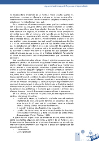 23
Algunos factores que influyen en el aprendizaje
no respetando la proporción de las medidas reales (escala). Cuando los
estudiantes terminan sus planos la profesora los invita a compararlos y
determinar qué método de cálculo de medidas del plano utilizada por los
estudiantes fue más efectivo y por qué.
En el tercer caso, el profesor también desea que los estudiantes reali-
cen el plano de su aula, pero además pretende que analicen las variables
que deben considerar para desarrollarlo y la mejor forma de realizarlo.
Para alcanzar este objetivo, el profesor les muestra varios ejemplos de
diferentes planos (de un comedor, una vivienda, uno de la misma aula
elaborado por un compañero el año anterior) y los invita a reflexionar so-
bre la finalidad de cada uno de ellos. Posteriormente, el profesor les pide
que analicen en qué se parecen y en qué son diferentes cada uno de ellos
a la luz de su finalidad, esperando que este tipo de reflexiones permitan
que los estudiantes aprendan el proceso de realización de un plano. Una
vez realizado el análisis, el profesor pide a los estudiantes que realicen
su plano con la idea de mostrarlo a sus padres para que conozcan cómo
está estructurada su aula (pensar en la finalidad del plano). Para diseñar
su plano, los estudiantes utilizan el procedimiento que consideren más
adecuado.
Los ejemplos indicados reflejan cómo el objetivo propuesto por los
profesores (diseñar un plano del aula) puede centrarse en que los estu-
diantes sigan direcciones propuestas por el profesor para realizar una
tarea, como en el primer ejemplo; asimismo, se puede inducir a los estu-
diantes a explorar, descubrir y proponer formas de simbolizar elementos
reales, vinculando intencionadamente conocimientos de otras discipli-
nas, como en el segundo caso; o bien, se puede plantear a los estudian-
tes que construyan el sentido de los conocimientos dentro de las necesi-
dades reales de una sociedad, tal como sucede en el tercer ejemplo. Cada
uno de los métodos aplicados para alcanzar el propósito puede ser válido
dentro de la estructura de la planeación didáctica de la disciplina. La deci-
sión que tome el profesor para aplicar una u otra estrategia dependerá de
las características del tema y el momento que considere es el mejor para
abordar, integrar y cumplir los propósitos generales de la asignatura.
En este sentido, y a modo de recapitulación, las estrategias tienen un
carácter intencional e implican:
La aplicación experta y la reflexión profunda sobre el modo de•	
emplearlas. Es necesario que se dominen las secuencias de accio-
nes e incluso las técnicas que las constituyen y que se entienda
además cómo y cuándo aplicarlas flexiblemente.
El control y la previa planificación de su ejecución.•	
La selección intencionada de recursos en función de demandas•	
contextuales determinadas y de la consecución de ciertas metas
de aprendizaje (Pozo y Postigo, 1993).
A partir de esta organización del trabajo en el aula, tanto docentes
como estudiantes adquieren conciencia y control de las funciones que
les corresponde desempeñar en el proceso de enseñanza y aprendizaje,
mejorando así los momentos que requiere el proceso de apropiación del
conocimiento como:
La adquisición•	
La interpretación•	
 