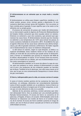 239
Propuestas didácticas para el desarrollo de la Competencia lectora
El diclorometano es un solvente que se creyó malo y resultó
bueno
El diclorometano se utiliza para limpiar superficies metálicas y di-
solver aceites, grasas, ceras, resinas, gomas y alquitranes. Es una
sustancia ideal para extraer grasa del matadero. Con esa grasa se
hace comida para el ganado, lo que significa que a las vacas se las
alimenta con su propia grasa.
El proceso de extracción de grasas por medio del diclorometa-
no se interrumpió cuando la Agencia de Protección Medioambiental
de Estados Unidos comunicó que éste causaba cáncer en ratones.
Entonces se comenzó a usar otra sustancia, que provocó que apa-
recieran las vacas locas. El diclorometano necesita que las mezclas
se calienten a una temperatura de 120°C para extraer las grasas, la
nueva sustancia realizaba la extracción a 80°C. El problema fue que
el agente infeccioso de las vacas locas sobrevive esta última tempe-
ratura, por ello el ganado comenzó a enfermarse. De haber seguido
con el diclorometano las vacas no hubieran enloquecido.
Lo del cáncer en ratones, según se supo después, se debía a su
especial sensibilidad. Estos roedores tienen en los núcleos de sus
células un nivel alto de una enzima que puede activar el diclorome-
tano y formar un metabolito que provoca la mutación del ADN de
la célula y desencadenar el cáncer. El ser humano tiene esa enzima,
pero no en el núcleo de sus células, por eso el diclorometano no ac-
túa como cancerígeno en nosotros.
Al diclorometano también se le acusó de alterar la capa de ozo-
no, pero eso tampoco es cierto, porque el diclorometano se oxida
con el aire y los productos de esa oxidación pueden ser barridos
por la lluvia. También la luz lo destruye; vive sólo nueve meses en el
aire, por lo que no crea contaminación fotoquímica ni tienen efecto
de gas invernadero.
El hierro, indispensable para la vida, en exceso corroe el cuerpo
A veces el mismo nombre químico de las sustancias las hace sos-
pechosas; sin embargo, elementos tan conocidamente benévolos
como el hierro pueden también ser un problema. Como el hierro es
el responsable de llevar el oxígeno por el torrente sanguíneo, es ob-
vio que sin este elemento la vida no es posible.
Además de las personas anémicas, existen personas que retie-
nen demasiado hierro. Esto se produce por una anomalía genética
llamada hemocromatosis. El exceso de hierro se concentra en el
páncreas, el hígado, el bazo y el corazón. Enfermedades como la de
Parkinson se relacionan con niveles de hierro en el cerebro mayo-
res de lo normal. El exceso de hierro también aumenta el riesgo de
cáncer, por eso en Rusia al cáncer causado por el hierro se le llamó
enfermedad corrosiva.
 