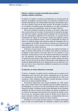 240
PISA en el Aula: Lectura
Níquel y cadmio, la pareja invencible para producir
energía, también contamina
El níquel y el cadmio se utilizan principalmente en la fabricación de
baterías recargables. Aunque ofrecen una solución al problema am-
biental originado por los combustibles derivados del petróleo, gene-
ran otro cuando la vida de las pilas termina. Al arrojarlas al basure-
ro, el níquel y el cadmio pasan al ambiente y sus sales contaminan
las aguas, tanto las superficiales como los mantos freáticos.
De los dos metales el níquel es el bueno y, de hecho, todos tene-
mos nuestra dosis en el cuerpo. Es esencial en la realización de algu-
nas funciones vitales y guarda estrecha relación con el crecimiento,
por eso necesitamos ingerirlo en los alimentos. La mayoría de los
compuestos de níquel no son tóxicos, aunque hay algunos veneno-
sos y otros que producen cáncer, como el carboncillo de níquel. El
cáncer se produce porque este metal es capaz de reemplazar al zinc
y al magnesio en el ADN. Al inmiscuirse, provoca una secuencia de
ADN equivocada. Si esto sucede y el error no es detectado y rectifi-
cado produce una célula cancerosa.
Contrario a lo que ocurre con el níquel, que realiza funciones vi-
tales, el cadmio sólo estorba. Es el villano. Este metal se acumula en
el hígado y causa cáncer a las ratas, pero no a los ratones ni a los
hamsters. Se desconoce si en el ser humano tiene efectos canceríge-
nos. No obstante, una buena parte del que ingerimos se queda en
el organismo para toda la vida, porque no somos capaces de elimi-
narlo. Está en la lista de los diez contaminantes más peligrosos del
Programa Medioambiental de la Organización de las Naciones Uni-
das; por ello es muy importante establecer programas de reciclado
de pilas y baterías.
El plutonio: un metal radioactivo inventado
El hierro, el níquel y el cadmio fueron metales que se crearon en la
naturaleza, pero hay otros que fueron inventados por el ser huma-
no. El plutonio es uno de ellos. Se hizo artificialmente en 1940 y sus
creadores, Glenn Seaborg, Arthur Wahl y Joseph Kennedy, lo bauti-
zaron así en honor al planeta Plutón.
Al principio había poco; hoy existen alrededor de 1200 tonela-
das, de las cuales 300 se han utilizado para las bombas atómicas y
de hidrógeno, y el resto se ha ido acumulando como residuo de la
industria nuclear. El plutonio actúa como detonador de las bombas;
alrededor de sólo un cuarto de él explota y lo demás se evapora. Es
un emisor de neutrones que provoca una reacción en cadena. Cuan-
do uno de sus neutrones choca contra el núcleo de un átomo, lo
parte; entonces se libera mucha energía y se desprenden más neu-
trones que van y hacen lo mismo con otros núcleos.
El plutonio es un metal inusual, porque no conduce demasiado
bien el calor ni la electricidad. Sin embargo, siempre está caliente
 