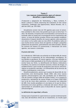 242
PISA en el Aula: Lectura
Texto 2
Los nuevos tratamientos para el cáncer:
desafíos y oportunidades.
(Traducción y adaptación de: Rothenberg, L. Mace, Carbone, P.
David y Johson H. David, Improving the evaluation of new cancer
treatments: challenges and opportunities, Nature Reviews, vol. 3,
abril de 2003, pp. 303-308.)
Actualmente existen más de 350 agentes para curar el cáncer.
Esta cantidad es diez veces más grande que la que se tenía hace 15
años. No obstante, el espíritu de la incertidumbre y la frustración se
extiende sobre el campo de la investigación de los tratamientos del
cáncer. La tarea de diseñar pruebas clínicas que puedan establecer
claramente el impacto benéfico de nuevos agentes sobre pacientes
con cáncer se ha vuelto cada vez más difícil. El problema radica en
que muchas de las nuevas clases de agentes se dirigen a pequeñas
poblaciones de pacientes, generalmente mal seleccionadas; afectan
los tumores de manera no convencional, e interactúan con otros
agentes, sea nuevos o conocidos.
El precio del éxito
En la década de 1990 hubo una eclosión en el desarrollo de nuevas
drogas para el tratamiento de las enfermedades oncológicas. En
esa década se aprobaron 36 nuevos agentes, cifra que rebasaba no
sólo lo que se había aprobado en los 40 años anteriores, sino lo que
existía hasta esa fecha. La identificación de blancos moleculares
fructíferos, los avances en el diseño racional y síntesis de drogas, el
establecimiento a gran escala de programas para buscar anticance-
rígenos en productos naturales, y el refinamiento de las técnicas de
análisis contribuyeron a este éxito.
Desafortunadamente, parece que la pauta de desarrollo de me-
dicamentos está disminuyendo. Desde 2000, sólo cinco nuevos
agentes anticancerígenos han sido aprobados por la Administra-
ción de Comida y Drogas (FDA) de Estados Unidos. Si se compara la
producción y aprobación de nuevas drogas en el lapso 2000-2004
con la de los cinco años anteriores, se encuentra una reducción
de 68%. Esto resulta paradójico en una época en la que los descu-
brimientos de la base genética y molecular del cáncer ofrecen una
oportunidad sin precedente para el desarrollo de nuevos agentes
anticancerígenos.
La definición de seguridad y eficacia
Aunque para el paciente la supervivencia es quizás la demostración
más clara del beneficio clínico de un tratamiento, no resulta igual
 