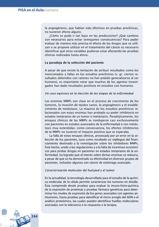 244
PISA en el Aula: Lectura
la angiogénesis, que habían sido efectivos en pruebas preclínicas,
no tuvieron efecto alguno.
¿Cómo se pudo ir tan lejos en las predicciones? ¿Qué cambios
son necesarios para evitar semejantes consecuencias? Para poder
evaluar de manera más precisa el efecto de las drogas que se utili-
zan o se propone utilizar en el tratamiento del cáncer es necesario
identificar qué otras variables pudieran estar afectando las pruebas
clínicas realizadas hasta ahora.
La paradoja de la selección del paciente
A pesar de que existe la tentación de atribuir resultados como los
mencionados a fallas en los estudios preclínicos (v. gr. ciertos re-
sultados obtenidos con ratones no han podido generalizarse al ser
humano), es importante notar que muchos de los agentes investi-
gados han dado resultados positivos en estudios con humanos.
Un caso equívoco en la elección de las etapas de la enfermedad
Las enzimas MMPs son clave en el proceso de crecimiento de los
tumores, la invasión de tejidos sanos, la angiogénesis y el estable-
cimiento de metástasis. La mayoría de los estudios preclínicos re-
lacionados con estas enzimas han probado su poder inhibitorio en
estados tempranos de un tumor o metástasis. Paradójicamente, los
ensayos clínicos de las MMPs se condujeron casi exclusivamente
con pacientes en estados avanzados de la enfermedad o con metás-
tasis muy extendidas; como consecuencia, los efectos inhibitorios
de la MMPs no tuvieron el impacto positivo que se esperaba.
La falla de estos ensayos clínicos, provocada por un error en la se-
lección de los pacientes, tuvo como resultado un repliegue del finan-
ciamiento destinado a la investigación sobre los inhibidores MMPs.
Este hecho, unido a las regulaciones y a la falta de incentivos económi-
cos para probar drogas en pacientes en estados tempranos de la en-
fermedad, ha logrado que el interés sobre dichas enzimas se reduzca,
a pesar de que se ha demostrado su efectividad en diversos grupos de
pacientes, incluidos algunos con cáncer de estómago avanzado.
Caracterización molecular del huésped y el tumor
En la actualidad, la tecnología desarrollada para el estudio de la quími-
ca molecular de la célula permite caracterizar los tumores en detalle.
Ésta comprende desde pruebas para evaluar la imuno-histo-química
de la expresión de proteínas y pruebas fármaco genéticas para deter-
minar los niveles de expresión de los genes asociados con agentes an-
titumores, hasta pruebas para identificar el micro arreglo del ADN o el
análisis proteómico, las cuales pueden identificar huellas moleculares
asociadas con la tolerancia o la respuesta a la terapia.
 