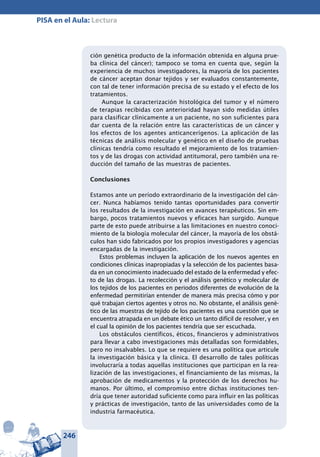 246
PISA en el Aula: Lectura
ción genética producto de la información obtenida en alguna prue-
ba clínica del cáncer); tampoco se toma en cuenta que, según la
experiencia de muchos investigadores, la mayoría de los pacientes
de cáncer aceptan donar tejidos y ser evaluados constantemente,
con tal de tener información precisa de su estado y el efecto de los
tratamientos.
Aunque la caracterización histológica del tumor y el número
de terapias recibidas con anterioridad hayan sido medidas útiles
para clasificar clínicamente a un paciente, no son suficientes para
dar cuenta de la relación entre las características de un cáncer y
los efectos de los agentes anticancerígenos. La aplicación de las
técnicas de análisis molecular y genético en el diseño de pruebas
clínicas tendría como resultado el mejoramiento de los tratamien-
tos y de las drogas con actividad antitumoral, pero también una re-
ducción del tamaño de las muestras de pacientes.
Conclusiones
Estamos ante un período extraordinario de la investigación del cán-
cer. Nunca habíamos tenido tantas oportunidades para convertir
los resultados de la investigación en avances terapéuticos. Sin em-
bargo, pocos tratamientos nuevos y eficaces han surgido. Aunque
parte de esto puede atribuirse a las limitaciones en nuestro conoci-
miento de la biología molecular del cáncer, la mayoría de los obstá-
culos han sido fabricados por los propios investigadores y agencias
encargadas de la investigación.
Estos problemas incluyen la aplicación de los nuevos agentes en
condiciones clínicas inapropiadas y la selección de los pacientes basa-
da en un conocimiento inadecuado del estado de la enfermedad y efec-
to de las drogas. La recolección y el análisis genético y molecular de
los tejidos de los pacientes en periodos diferentes de evolución de la
enfermedad permitirían entender de manera más precisa cómo y por
qué trabajan ciertos agentes y otros no. No obstante, el análisis gené-
tico de las muestras de tejido de los pacientes es una cuestión que se
encuentra atrapada en un debate ético un tanto difícil de resolver, y en
el cual la opinión de los pacientes tendría que ser escuchada.
Los obstáculos científicos, éticos, financieros y administrativos
para llevar a cabo investigaciones más detalladas son formidables,
pero no insalvables. Lo que se requiere es una política que articule
la investigación básica y la clínica. El desarrollo de tales políticas
involucraría a todas aquellas instituciones que participan en la rea-
lización de las investigaciones, el financiamiento de las mismas, la
aprobación de medicamentos y la protección de los derechos hu-
manos. Por último, el compromiso entre dichas instituciones ten-
dría que tener autoridad suficiente como para influir en las políticas
y prácticas de investigación, tanto de las universidades como de la
industria farmacéutica.
 