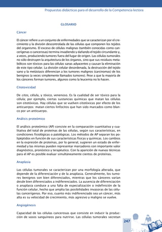 247
Propuestas didácticas para el desarrollo de la Competencia lectora
Glosario
Cáncer
El cáncer refiere a un conjunto de enfermedades que se caracterizan por el cre-
cimiento y la división descontrolada de las células que componen los tejidos
del organismo. El exceso de células malignas (también conocidas como can-
cerígenas o cancerosas) termina invadiendo y dañando el tejido circundante y,
a veces, produciendo tumores fuera del lugar de origen. Las células tumorales
no sólo destruyen la arquitectura de los órganos, sino que sus residuos meta-
bólicos son tóxicos para las células sanas adyacentes y causan la eliminación
de este tipo celular. La división celular desordenada, la destrucción del tejido
sano y la metástasis diferencian a los tumores malignos (carcinomas) de los
benignos (a veces simplemente llamados tumores). Pese a que la mayoría de
los cánceres forman tumores, algunos como la leucemia no lo hacen.
Citotoxicidad
De citos, célula, y tóxico, venenoso. Es la cualidad de ser tóxico para la
célula; por ejemplo, ciertas sustancias químicas que matan las células
son citotóxicas. Hay células que se vuelven citotóxicas por efecto de los
anticuerpos: matan ciertos linfocitos que han sido marcados como blan-
co por un anticuerpo.
Análisis proteómico
El análisis proteómico (AP) consiste en la comparación cuantitativa y cua-
litativa del total de proteínas de las células, según sus características, en
condiciones fisiológicas o patológicas. Los métodos de AP separan los po-
lipéptidos en función de sus características físicas y químicas. Los cambios
en la expresión de proteínas, por lo general, sugieren un estado de enfer-
medad y las mismas pueden representar marcadores con importante valor
diagnóstico, pronóstico y terapéutico. Con la aparición de nuevas técnicas
para el AP es posible evaluar simultáneamente cientos de proteínas.
Anaplasia
Las células tumorales se caracterizan por una morfología alterada, que
depende de la diferenciación y de la anaplasia. Generalmente, los tumo-
res benignos son bien diferenciados, mientras que los cánceres varían
desde bien diferenciados a indiferenciados. La ausencia de diferenciación
o anaplasia conduce a una falta de especialización o indefinición de la
función celular, hecho que amplia las posibilidades invasoras de las célu-
las cancerígenas. Por eso, cuanto más indiferenciado sea un cáncer, más
alta es su velocidad de crecimiento, más agresivo y maligno se vuelve.
Angiogénesis
Capacidad de las células cancerosas que consiste en inducir la produc-
ción de vasos sanguíneos para nutrirse. Las células tumorales secretan
 