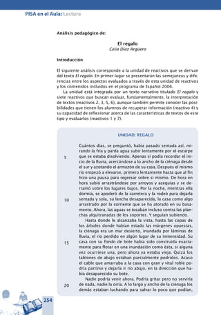 254
PISA en el Aula: Lectura
Análisis pedagógico de:
El regalo
Celia Díaz Argüero
Introducción
El siguiente análisis corresponde a la unidad de reactivos que se derivan
del texto El regalo. En primer lugar se presentarán las semejanzas y dife-
rencias entre los aspectos evaluados a través de esta unidad de reactivos
y los contenidos incluidos en el programa de Español 2006.
La unidad está integrada por un texto narrativo titulado El regalo y
siete reactivos que buscan evaluar, fundamentalmente, la interpretación
de textos (reactivos 2, 3, 5, 6), aunque también permite conocer las posi-
bilidades que tienen los alumnos de recuperar información (reactivo 4) y
su capacidad de reflexionar acerca de las características de textos de este
tipo y evaluarlos (reactivos 1 y 7).
UNIDAD: REGALO
Cuántos días, se preguntó, había pasado sentada así, mi-
rando la fría y parda agua subir lentamente por el escarpe
que se estaba disolviendo. Apenas si podía recordar el ini-
cio de la lluvia, acercándose a lo ancho de la ciénaga desde
el sur y azotando el armazón de su casa. Después el mismo
río empezó a elevarse, primero lentamente hasta que al fin
hizo una pausa para regresar sobre sí mismo. De hora en
hora subió arrastrándose por arroyos y acequias y se de-
rramó sobre los lugares bajos. Por la noche, mientras ella
dormía, se apoderó de la carretera y la rodeó para dejarla
sentada y sola, su lancha desaparecida, la casa como algo
arrastrado por la corriente que se ha atorado en su basa-
mento. Ahora, las aguas se tocaban incluso contra las plan-
chas alquitranadas de los soportes. Y seguían subiendo.
Hasta donde le alcanzaba la vista, hasta las copas de
los árboles donde habían estado las márgenes opuestas,
la ciénaga era un mar desierto, inundada por láminas de
lluvia, el río perdido en algún lugar de su inmensidad. Su
casa con su fondo de bote había sido construida exacta-
mente para flotar en una inundación como ésta, si alguna
vez ocurriese una, pero ahora ya estaba vieja. Quizá los
tablones de abajo estaban parcialmente podridos. Acaso
el cable que amarraba a la casa con gran y vital roble po-
dría partirse y dejarla ir río abajo, en la dirección que ha-
bía desaparecido su bote.
Nadie podría venir ahora. Podría gritar pero no serviría
de nada, nadie la oiría. A lo largo y ancho de la ciénaga los
demás estaban luchando para salvar lo poco que podían,
5
10
15
20
 