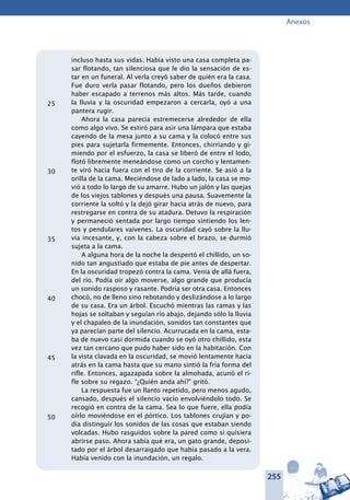 255
Anexos
incluso hasta sus vidas. Había visto una casa completa pa-
sar flotando, tan silenciosa que le dio la sensación de es-
tar en un funeral. Al verla creyó saber de quién era la casa.
Fue duro verla pasar flotando, pero los dueños debieron
haber escapado a terrenos más altos. Más tarde, cuando
la lluvia y la oscuridad empezaron a cercarla, oyó a una
pantera rugir.
Ahora la casa parecía estremecerse alrededor de ella
como algo vivo. Se estiró para asir una lámpara que estaba
cayendo de la mesa junto a su cama y la colocó entre sus
pies para sujetarla firmemente. Entonces, chirriando y gi-
miendo por el esfuerzo, la casa se liberó de entre el lodo,
flotó libremente meneándose como un corcho y lentamen-
te viró hacia fuera con el tiro de la corriente. Se asió a la
orilla de la cama. Meciéndose de lado a lado, la casa se mo-
vió a todo lo largo de su amarre. Hubo un jalón y las quejas
de los viejos tablones y después una pausa. Suavemente la
corriente la soltó y la dejó girar hacia atrás de nuevo, para
restregarse en contra de su atadura. Detuvo la respiración
y permaneció sentada por largo tiempo sintiendo los len-
tos y pendulares vaivenes. La oscuridad cayó sobre la llu-
via incesante, y, con la cabeza sobre el brazo, se durmió
sujeta a la cama.
A alguna hora de la noche la despertó el chillido, un so-
nido tan angustiado que estaba de pie antes de despertar.
En la oscuridad tropezó contra la cama. Venía de allá fuera,
del río. Podía oír algo moverse, algo grande que producía
un sonido rasposo y rasante. Podría ser otra casa. Entonces
chocó, no de lleno sino rebotando y deslizándose a lo largo
de su casa. Era un árbol. Escuchó mientras las ramas y las
hojas se soltaban y seguían río abajo, dejando sólo la lluvia
y el chapaleo de la inundación, sonidos tan constantes que
ya parecían parte del silencio. Acurrucada en la cama, esta-
ba de nuevo casi dormida cuando se oyó otro chillido, esta
vez tan cercano que pudo haber sido en la habitación. Con
la vista clavada en la oscuridad, se movió lentamente hacia
atrás en la cama hasta que su mano sintió la fría forma del
rifle. Entonces, agazapada sobre la almohada, acunó el ri-
fle sobre su regazo. “¿Quién anda ahí?” gritó.
La respuesta fue un llanto repetido, pero menos agudo,
cansado, después el silencio vacío envolviéndolo todo. Se
recogió en contra de la cama. Sea lo que fuere, ella podía
oírlo moviéndose en el pórtico. Los tablones crujían y po-
día distinguir los sonidos de las cosas que estaban siendo
volcadas. Hubo rasguidos sobre la pared como si quisiera
abrirse paso. Ahora sabía qué era, un gato grande, deposi-
tado por el árbol desarraigado que había pasado a la vera.
Había venido con la inundación, un regalo.
25
30
35
40
45
50
 