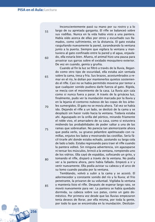 256
PISA en el Aula: Lectura
Inconscientemente pasó su mano por su rostro y a lo
largo de su apretada garganta. El rifle se balanceó sobre
sus rodillas. Nunca en la vida había visto a una pantera.
Había oído acerca de ellas por otros y escuchado sus lla-
mados, como sufrimiento, en la distancia. El gato estaba
rasguñando nuevamente la pared, zarandeando la ventana
junto a la puerta. Siempre que vigilara la ventana y man-
tuviera al gato confinado entre la pared y el agua, enjaula-
do, ella estaría bien. Afuera, el animal hizo una pausa para
arrastrar sus garras sobre el oxidado mosquitero exterior.
De vez en cuando, gemía y gruñía.
Cuando al fin la luz se filtró a través de la lluvia, llegan-
do como otro tipo de oscuridad, ella estaba aún sentada
sobre la cama, tiesa y fría. Sus brazos, acostumbrados a re-
mar en el río, le dolían por mantenerlos quietos sostenien-
do el rifle. Casi no se había permitido moverse por temor a
que cualquier sonido pudiera darle fuerza al gato. Rígida,
se mecía con el movimiento de la casa. La lluvia aún caía
como si nunca fuera a parar. A través de la grisácea luz,
finalmente, pudo ver la inundación marcada por la lluvia y
en la lejanía el contorno nuboso de las copas de los árbo-
les sumergidos. El gato no se movía ahora. Tal vez se había
ido. Dejando el rifle a un lado, se deslizó de la cama y se
desplazó sin hacer ruido hacia la ventana. Todavía estaba
ahí. Agazapado en la orilla del pórtico, mirando fríamente
el roble vivo, el amarradero de su casa, como si estuviera
midiendo las probabilidades de poder saltar a una de las
ramas que sobresalían. No parecía tan atemorizante ahora
que podía verlo, su grueso pelambre apelmazado con ra-
millas, enjutos los lados y mostrando las costillas. Sería fá-
cil tirarle ahí donde estaba echado, azotando su larga cola
de lado a lado. Estaba regresando para traer el rifle cuando
la pantera volteó. Sin ninguna advertencia, sin agazaparse
ni tensar los músculos, brincó a la ventana, rompiendo uno
de los vidrios. Ella cayó de espaldas, sofocando un grito, y
tomando el rifle, disparó a través de la ventana. No podía
ver a la pantera ahora, pero había fallado. Empezó a ir y
venir nuevamente. Ella podía avistar su cabeza y el arco de
su lomo cuando pasaba por la ventana.
Temblando, volvió a subir a la cama y se acostó. El
adormecedor y constante sonido del río y la lluvia; el frío
penetrante, la privaron de su voluntad. Vigilaba la ventana
y mantenía listo el rifle. Después de esperar largo rato, se
movió nuevamente para ver. La pantera se había quedado
dormida, su cabeza sobre sus patas, como un gato do-
méstico. Por primera vez desde que las lluvias empezaron
tenía deseos de llorar, por ella misma, por toda la gente,
por todo lo que se encontraba en la inundación. Deslizán-
55
60
65
70
75
80
85
 