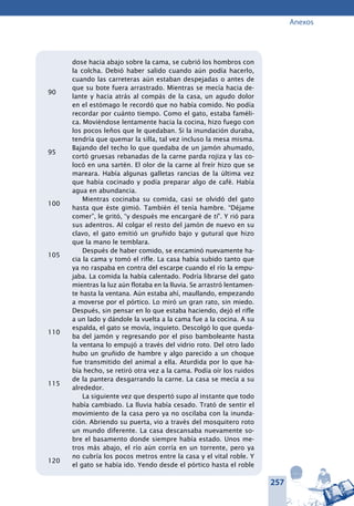 257
Anexos
dose hacia abajo sobre la cama, se cubrió los hombros con
la colcha. Debió haber salido cuando aún podía hacerlo,
cuando las carreteras aún estaban despejadas o antes de
que su bote fuera arrastrado. Mientras se mecía hacia de-
lante y hacia atrás al compás de la casa, un agudo dolor
en el estómago le recordó que no había comido. No podía
recordar por cuánto tiempo. Como el gato, estaba faméli-
ca. Moviéndose lentamente hacia la cocina, hizo fuego con
los pocos leños que le quedaban. Si la inundación duraba,
tendría que quemar la silla, tal vez incluso la mesa misma.
Bajando del techo lo que quedaba de un jamón ahumado,
cortó gruesas rebanadas de la carne parda rojiza y las co-
locó en una sartén. El olor de la carne al freír hizo que se
mareara. Había algunas galletas rancias de la última vez
que había cocinado y podía preparar algo de café. Había
agua en abundancia.
Mientras cocinaba su comida, casi se olvidó del gato
hasta que éste gimió. También él tenía hambre. “Déjame
comer”, le gritó, “y después me encargaré de ti”. Y rió para
sus adentros. Al colgar el resto del jamón de nuevo en su
clavo, el gato emitió un gruñido bajo y gutural que hizo
que la mano le temblara.
Después de haber comido, se encaminó nuevamente ha-
cia la cama y tomó el rifle. La casa había subido tanto que
ya no raspaba en contra del escarpe cuando el río la empu-
jaba. La comida la había calentado. Podría librarse del gato
mientras la luz aún flotaba en la lluvia. Se arrastró lentamen-
te hasta la ventana. Aún estaba ahí, maullando, empezando
a moverse por el pórtico. Lo miró un gran rato, sin miedo.
Después, sin pensar en lo que estaba haciendo, dejó el rifle
a un lado y dándole la vuelta a la cama fue a la cocina. A su
espalda, el gato se movía, inquieto. Descolgó lo que queda-
ba del jamón y regresando por el piso bamboleante hasta
la ventana lo empujó a través del vidrio roto. Del otro lado
hubo un gruñido de hambre y algo parecido a un choque
fue transmitido del animal a ella. Aturdida por lo que ha-
bía hecho, se retiró otra vez a la cama. Podía oír los ruidos
de la pantera desgarrando la carne. La casa se mecía a su
alrededor.
La siguiente vez que despertó supo al instante que todo
había cambiado. La lluvia había cesado. Trató de sentir el
movimiento de la casa pero ya no oscilaba con la inunda-
ción. Abriendo su puerta, vio a través del mosquitero roto
un mundo diferente. La casa descansaba nuevamente so-
bre el basamento donde siempre había estado. Unos me-
tros más abajo, el río aún corría en un torrente, pero ya
no cubría los pocos metros entre la casa y el vital roble. Y
el gato se había ido. Yendo desde el pórtico hasta el roble
90
95
100
105
110
115
120
 
