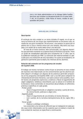 258
PISA en el Aula: Lectura
vivo y sin duda adentrándose en la ciénaga había huellas
borrosas que estaban ya desapareciendo en el suave lodo.
Y ahí, en el pórtico, roído hasta el hueso, estaba lo que
quedaba del jamón.
Análisis del estímulo
Descripción
El estímulo de esta unidad es un texto titulado El regalo, en el que se
narra la historia de una mujer que repentinamente se encuentra sola, en
medio de una gran inundación. Al oscurecer, una pantera se pasea por el
pórtico de su casa e intenta entrar por una ventana. Ella tiene una esco-
peta y en medio de la noche debe tomar una decisión.
Se trata de un texto continuo, bien estructurado, con algunos elemen-
tos que permiten mantener el suspenso hasta el final de la narración. Tiene
un grado de complejidad adecuado para estudiantes de 15 años, que es
la población evaluada por PISA. La extensión del material también es ade-
cuada para una evaluación de esta naturaleza. En cuanto al vocabulario, en
general es pertinente para la edad y los intereses de los alumnos.
Relación del estímulo con los programas de estudio
de Español 2006
El trabajo con textos narrativos como el que se presenta en esta unidad
de reactivos está relacionado con los conocimientos que los alumnos po-
drán adquirir al trabajar con algunas de las prácticas generales propues-
tas en los programas de Español 2006: Leer y escribir para compartir la
interpretación de textos literarios, Leer para conocer otros pueblos, Escri-
bir textos con propósitos expresivos y estéticos y Hacer el seguimiento de
algún subgénero, temática o movimiento, que se ubican en el ámbito de
la literatura. Estos contenidos se encuentran desarrollados en diferentes
prácticas específicas en cada grado.
Primer grado
Hacer el seguimiento de un subgénero narrativo: cuento de terror,•	
de ciencia ficción, policiaco o algún otro.
Segundo grado
Hacer el seguimiento de una temática en textos literarios.•	
Leer cuentos de la na­rrativa latinoamericana de los siglos XIX y•	
XX.
Tercer grado
Elaborar y prologar antologías.•	
Los contenidos y los temas de reflexión que se trabajarán en cada gra-
do y que están relacionados con los aspectos que se evalúan a través de
esta unidad de reactivos se especifican a continuación.
 