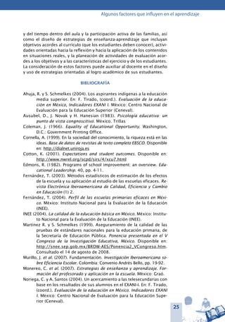 25
Algunos factores que influyen en el aprendizaje
y del tiempo dentro del aula y la participación activa de las familias, así
como el diseño de estrategias de enseñanza-aprendizaje que incluyan
objetivos acordes al currículo (que los estudiantes deben conocer), activi-
dades orientadas hacia la reflexión y hacia la aplicación de los contenidos
en situaciones reales, y la planeación de actividades de evaluación acor-
des a los objetivos y a las características del ejercicio y de los estudiantes.
La consideración de estos factores puede auxiliar al docente en el diseño
y uso de estrategias orientadas al logro académico de sus estudiantes.
Bibliografía
Ahuja, R. y S. Schmelkes (2004). Los aspirantes indígenas a la educación
media superior. En: F. Tirado, (coord.). Evaluación de la educa-
ción en México, Indicadores EXANI I. México: Centro Nacional de
Evaluación para la Educación Superior (Ceneval).
Ausubel, D., J. Novak y H. Hanesian (1983). Psicología educativa: un
punto de vista congnoscitivo. México. Trillas
Coleman, J. (1966). Equality of Educational Opportunity. Washington,
D.C.: Government Printing Office.
Cornella, A. (1999). En la sociedad del conocimiento, la riqueza está en las
ideas. Base de datos de revistas de texto completo EBSCO. Disponible
en: http://dialnet.uniroja.es
Cotton, K. (2001). Expectations and student outcomes. Disponible en:
http://www.nwrel.org/scpd/sirs/4/xcu7.html
Edmons, R. (1982). Programs of school improvement: an overview. Edu-
cational Leadership. 40, pp. 4-11.
Fernández, T. (2003). Métodos estadísticos de estimación de los efectos
de la escuela y su aplicación al estudio de las escuelas eficaces. Re-
vista Electrónica Iberoamericana de Calidad, Eficiencia y Cambio
en Educación (1) 2.
Fernández, T. (2004). Perfil de las escuelas primarias eficaces en Méxi-
co. México: Instituto Nacional para la Evaluación de la Educación
(INEE).
INEE (2004). La calidad de la educación básica en México. México: Institu-
to Nacional para la Evaluación de la Educación (INEE).
Martínez R. y S. Schmelkes (1999). Aseguramiento de la calidad de las
pruebas de estándares nacionales para la educación primaria, de
la Secretaría de Educación Pública. Ponencia presentada en el V
Congreso de la Investigación Educativa, México. Disponible en:
http://snee.sep.gob.mx/BROW-AES/Ponencia2_VCongreso.htm.
Consultado el 14 de agosto de 2008.
Murillo, J. et al. (2007). Fundamentación. Investigación Iberoamericana so-
bre Eficiencia Escolar. Colombia: Convenio Andrés Bello, pp. 19-92.
Monereo, C. et al. (2007). Estrategias de enseñanza y aprendizaje. For-
mación del profesorado y aplicación en la escuela. México: Graó.
Noriega, C. y A. Santos (2004). Un acercamiento a las telesecundarias con
base en los resultados de sus alumnos en el EXANI-I. En: F. Tirado,
(coord.). Evaluación de la educación en México. Indicadores EXANI
I. México: Centro Nacional de Evaluación para la Educación Supe-
rior (Ceneval).
 