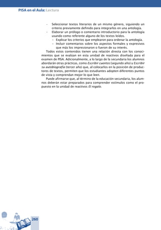 260
PISA en el Aula: Lectura
Seleccionar textos literarios de un mismo género, siguiendo un•	
criterio previamente definido para integrarlos en una antología.
Elaborar un prólogo o comentario introductorio para la antología•	
usando como referente alguno de los textos leídos.
–	 Explicar los criterios que emplearon para or­denar la antología.
–	 Incluir comentarios sobre los aspectos forma­les y expresivos
que más los impresionaron o fueron de su interés.
Todos estos contenidos tienen una relación directa con los conoci-
mientos que se evalúan en esta unidad de reactivos diseñada para el
examen de PISA. Adicionalmente, a lo largo de la secundaria los alumnos
abordarán otras prácticas, como Escribir cuentos (segundo año) y Escribir
su autobiografía (tercer año) que, al colocarlos en la posición de produc-
tores de textos, permiten que los estudiantes adopten diferentes puntos
de vista y comprendan mejor lo que leen.
Puede afirmarse que, al término de la educación secundaria, los alum-
nos deberán estar preparados para comprender estímulos como el pro-
puesto en la unidad de reactivos El regalo.
 