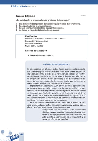 264
PISA en el Aula: Lectura
Pregunta 2: REGALO	
¿En qué situación se encuentra la mujer al principio de la narración?
Está demasiado débil para salir de la casa después de pasar días sin ali-
mento.
Se está defendiendo de un animal salvaje.
Su casa se encuentra rodeada de agua por la inundación.
Un río que se ha desbordado se ha llevado su casa.
Clasificación
Procesos o subescala: Interpretación de textos
Contenido: Texto continuo
Situación: Personal
Nivel: 2 (447 puntos)
Criterios de calificación
1 punto: Respuesta correcta: C
Análisis de la pregunta 2
En este reactivo los alumnos deben hacer una interpretación deta-
llada del texto para identificar la situación en la que se encontraba
el personaje central al inicio de la narración. Se trata de un reactivo
relativamente sencillo y los distractores utilizados son adecuados.
La pregunta no plantea mayor dificultad y si los estudiantes son ca-
paces de leer con cuidado la descripción inicial que se hace en el
texto, podrán resolver con facilidad este reactivo.
El programa de secundaria 2006 ofrece distintas oportunidades
de trabajar aspectos relacionados con lo que se evalúa con este
reactivo. Al Hacer el seguimiento de un subgénero narrativo: cuento
de terror, de ciencia ficción, policiaco o algún otro (primer año) y al
Leer cuentos de la na­rrativa latinoamericana de los siglos XIX y XX
los alumnos tendrán la oportunidad de identificar y caracterizar los
ambientes en que transcurren las narraciones.
En la escala de PISA este reactivo se clasifica en el nivel 2 del pro-
ceso o subescala que define como Interpretación de textos y que en
el marco teórico se define de la siguiente manera:
Identificar la idea principal del texto, comprender
relaciones, crear o aplicar categorías simples, o in-
terpretar el significado con una parte limitada del
texto cuando la información no es importante y se
requieren inferencias sencillas.
 