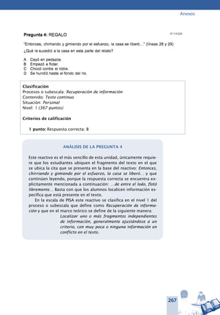 267
Anexos
Pregunta 4: REGALO	
“Entonces, chirriando y gimiendo por el esfuerzo, la casa se liberó…” (lí-
neas 28 y 29)
¿Qué le sucedió a la casa en esta parte del relato?
Cayó en pedazos.
Empezó a flotar.
Chocó contra el roble.
Se hundió hasta el fondo del río.
Clasificación
Procesos o subescala: Recuperación de información
Contenido: Texto continuo
Situación: Personal
Nivel: 1 (367 puntos)
Criterios de calificación
1 punto: Respuesta correcta: B
Análisis de la pregunta 4
Este reactivo es el más sencillo de esta unidad, únicamente requie-
re que los estudiantes ubiquen el fragmento del texto en el que
se ubica la cita que se presenta en la base del reactivo: Entonces,
chirriando y gimiendo por el esfuerzo, la casa se liberó… y que
continúen leyendo, porque la respuesta correcta se encuentra ex-
plícitamente mencionada a continuación: …de entre el lodo, flotó
libremente… Basta con que los alumnos localicen información es-
pecífica que está presente en el texto.
En la escala de PISA este reactivo se clasifica en el nivel 1 del
proceso o subescala que define como Recuperación de informa-
ción y que en el marco teórico se define de la siguiente manera:
Localizar uno o más fragmentos independientes
de información, generalmente ajustándose a un
criterio, con muy poca o ninguna información en
conflicto en el texto.
 