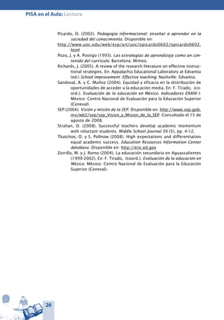 26
PISA en el Aula: Lectura
Picardo, O. (2002). Pedagogía informacional: enseñar a aprender en la
sociedad del conocimiento. Disponible en:
http://www.uoc.edu/web/esp/art/uoc/opicardo0602/opicardo0602.
html
Pozo, J. y A. Postigo (1993). Las estrategias de aprendizaje como un con-
tenido del currículo. Barcelona: Mimeo.
Richards, J. (2005). A review of the research literature on effective instruc-
tional strategies. En: Appalachia Educational Laboratory at Edvantia
(ed.) School improvement: Effective teaching. Nashville: Edvantia.
Sandoval, A. y C. Muñoz (2004). Equidad y eficacia en la distribución de
oportunidades de acceder a la educación media. En: F. Tirado, (co-
ord.). Evaluación de la educación en México. Indicadores EXANI I.
México: Centro Nacional de Evaluación para la Educación Superior
(Ceneval).
SEP (2004). Visión y misión de la SEP. Disponible en: http://www.sep.gob.
mx/wb2/sep/sep_Vision_y_Mision_de_la_SEP. Consultado el 15 de
agosto de 2008.
Strahan, D. (2008). Successful teachers develop academic momentum
with reluctant students. Middle School Journal 39 (5), pp. 4-12.
Tkatchov, O. y S. Pollnow (2008). High expectations and differentiation
equal academic success. Education Resources Information Center
database. Disponible en: http://eric.ed.gov
Zorrilla, M. y J. Romo (2004). La educación secundaria en Aguascalientes
(1999-2002). En: F. Tirado, (coord.). Evaluación de la educación en
México. México: Centro Nacional de Evaluación para la Educación
Superior (Ceneval).
 