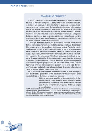 272
PISA en el Aula: Lectura
Análisis de la pregunta 7
Valorar si la última oración del texto El regalo es un final adecua-
do para la narración implica la comprensión de toda la narración.
Se trata de un reactivo de dificultad alta ya que para contestarlo co-
rrectamente se requiere que los estudiantes integren información
que se encuentra en diferentes apartados del material y valoren la
decisión del autor de concluir la narración de esa manera. Cabe se-
ñalar que hay una dificultad adicional al hacer referencia a una pieza
de jamón con hueso que en ciertos contextos culturales es común,
pero que en México es poco frecuente. Habitualmente el jamón que
los niños conocen se vende en rebanadas.
A lo largo de la secundaria, los estudiantes tendrán oportunidad
de leer numerosas narraciones. Esto les da la posibilidad de conocer
diferentes maneras de concluir este tipo de textos. Particularmente
en el caso de primer grado, los estudiantes, al Hacer el seguimiento
de un subgénero narrativo: cuento de terror, de ciencia ficción, poli-
ciaco o algún otro, Identificarán los aspectos estructurales y temáti­
cos relevantes del subgénero; Atenderán a la organización de la tra-
ma y la ca­racterización de los personajes; Identificarán aspectos
espaciales y temporales que crean el ambiente propio del subgénero
y analizarán algunas propiedades de las narraciones como son los
diferentes tipos de desenlaces que pueden tener este tipo de tex-
tos. Todo este trabajo les dará la posibilidad de emitir valoraciones
como la que se solicita en este reactivo.
En la escala de PISA este reactivo se clasifica en el nivel 5 del pro-
ceso o subescala que define como Reflexión y evaluación y que en el
marco teórico se define de la siguiente manera:
Valorar de manera crítica o formular hipótesis ha-
ciendo uso de conocimientos especializados. Mane-
jar conceptos contrarios a las expectativas y hacer
uso de una comprensión profunda de textos largos
o complicados.
NOTA: Cabe señalar que, a diferencia de los reactivos de opción múltiple,
los reactivos de respuesta abierta (1, 3, 5 y 7 de esta unidad de reactivos),
además de las dificultades propias de las preguntas que plantean, implican
la necesidad de articular por escrito la respuesta; esto último constituye una
dificultad adicional para los estudiantes.
 