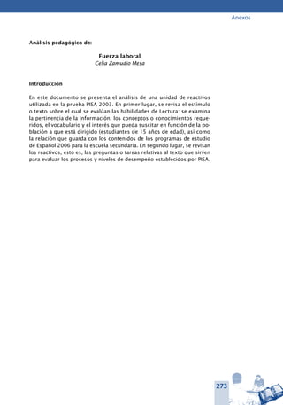 273
Anexos
Análisis pedagógico de:
Fuerza laboral
Celia Zamudio Mesa
Introducción
En este documento se presenta el análisis de una unidad de reactivos
utilizada en la prueba PISA 2003. En primer lugar, se revisa el estímulo
o texto sobre el cual se evalúan las habilidades de Lectura: se examina
la pertinencia de la información, los conceptos o conocimientos reque-
ridos, el vocabulario y el interés que pueda suscitar en función de la po-
blación a que está dirigido (estudiantes de 15 años de edad), así como
la relación que guarda con los contenidos de los programas de estudio
de Español 2006 para la escuela secundaria. En segundo lugar, se revisan
los reactivos, esto es, las preguntas o tareas relativas al texto que sirven
para evaluar los procesos y niveles de desempeño establecidos por PISA.
 