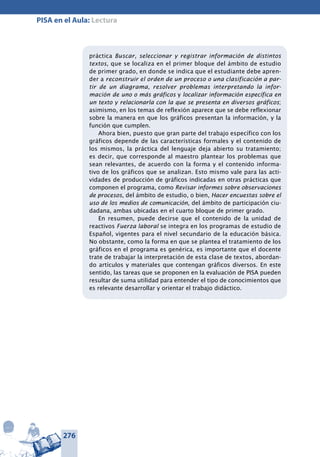 276
PISA en el Aula: Lectura
práctica Buscar, seleccionar y registrar información de distintos
textos, que se localiza en el primer bloque del ámbito de estudio
de primer grado, en donde se indica que el estudiante debe apren-
der a reconstruir el orden de un proceso o una clasificación a par-
tir de un diagrama, resolver problemas interpretando la infor-
mación de uno o más gráficos y localizar información específica en
un texto y relacionarla con la que se presenta en diversos gráficos;
asimismo, en los temas de reflexión aparece que se debe reflexionar
sobre la manera en que los gráficos presentan la información, y la
función que cumplen.
Ahora bien, puesto que gran parte del trabajo específico con los
gráficos depende de las características formales y el contenido de
los mismos, la práctica del lenguaje deja abierto su tratamiento;
es decir, que corresponde al maestro plantear los problemas que
sean relevantes, de acuerdo con la forma y el contenido informa-
tivo de los gráficos que se analizan. Esto mismo vale para las acti-
vidades de producción de gráficos indicadas en otras prácticas que
componen el programa, como Revisar informes sobre observaciones
de procesos, del ámbito de estudio, o bien, Hacer encuestas sobre el
uso de los medios de comunicación, del ámbito de participación ciu-
dadana, ambas ubicadas en el cuarto bloque de primer grado.
En resumen, puede decirse que el contenido de la unidad de
reactivos Fuerza laboral se integra en los programas de estudio de
Español, vigentes para el nivel secundario de la educación básica.
No obstante, como la forma en que se plantea el tratamiento de los
gráficos en el programa es genérica, es importante que el docente
trate de trabajar la interpretación de esta clase de textos, abordan-
do artículos y materiales que contengan gráficos diversos. En este
sentido, las tareas que se proponen en la evaluación de PISA pueden
resultar de suma utilidad para entender el tipo de conocimientos que
es relevante desarrollar y orientar el trabajo didáctico.
 
