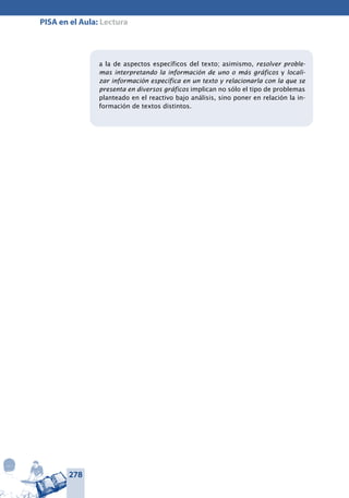 278
PISA en el Aula: Lectura
a la de aspectos específicos del texto; asimismo, resolver proble-
mas interpretando la información de uno o más gráficos y locali-
zar información específica en un texto y relacionarla con la que se
presenta en diversos gráficos implican no sólo el tipo de problemas
planteado en el reactivo bajo análisis, sino poner en relación la in-
formación de textos distintos.
 
