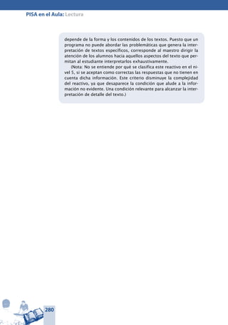 280
PISA en el Aula: Lectura
depende de la forma y los contenidos de los textos. Puesto que un
programa no puede abordar las problemáticas que genera la inter-
pretación de textos específicos, corresponde al maestro dirigir la
atención de los alumnos hacia aquellos aspectos del texto que per-
mitan al estudiante interpretarlos exhaustivamente.
(Nota: No se entiende por qué se clasifica este reactivo en el ni-
vel 5, si se aceptan como correctas las respuestas que no tienen en
cuenta dicha información. Este criterio disminuye la complejidad
del reactivo, ya que desaparece la condición que alude a la infor-
mación no evidente. Una condición relevante para alcanzar la inter-
pretación de detalle del texto.)
 