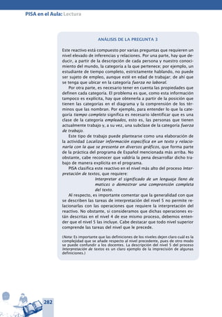282
PISA en el Aula: Lectura
Análisis de la pregunta 3
Este reactivo está compuesto por varias preguntas que requieren un
nivel elevado de inferencias y relaciones. Por una parte, hay que de-
ducir, a partir de la descripción de cada persona y nuestro conoci-
miento del mundo, la categoría a la que pertenece; por ejemplo, un
estudiante de tiempo completo, estrictamente hablando, no puede
ser sujeto de empleo, aunque esté en edad de trabajar; de ahí que
se tenga que ubicar en la categoría fuerza no laboral.
Por otra parte, es necesario tener en cuenta las propiedades que
definen cada categoría. El problema es que, como esta información
tampoco es explícita, hay que obtenerla a partir de la posición que
tienen las categorías en el diagrama y la comprensión de los tér-
minos que las nombran. Por ejemplo, para entender lo que la cate-
goría tiempo completo significa es necesario identificar que es una
clase de la categoría empleados, esto es, las personas que tienen
actualmente trabajo y, a su vez, una subclase de la categoría fuerza
de trabajo.
Este tipo de trabajo puede plantearse como una elaboración de
la actividad Localizar información específica en un texto y relacio-
narla con la que se presenta en diversos gráficos, que forma parte
de la práctica del programa de Español mencionada más arriba. No
obstante, cabe reconocer que valdría la pena desarrollar dicho tra-
bajo de manera explícita en el programa.
PISA clasifica este reactivo en el nivel más alto del proceso Inter-
pretación de textos, que requiere:
Interpretar el significado de un lenguaje lleno de
matices o demostrar una comprensión completa
del texto.
Al respecto, es importante comentar que la generalidad con que
se describen las tareas de interpretación del nivel 5 no permite re-
lacionarlas con las operaciones que requiere la interpretación del
reactivo. No obstante, si consideramos que dichas operaciones es-
tán descritas en el nivel 4 de ese mismo proceso, debemos enten-
der que el nivel 5 las incluye. Cabe destacar que todo nivel superior
comprende las tareas del nivel que le precede.
(Nota: Es importante que las definiciones de los niveles dejen claro cuál es la
complejidad que se añade respecto al nivel precedente, pues de otro modo
se puede confundir a los docentes. La descripción del nivel 5 del proceso
Interpretación de textos es un claro ejemplo de la imprecisión de algunas
definiciones.)
 