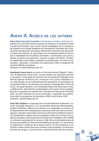 287
Anexo II. Acerca de los autores
María Elena Cervantes Saucedo es licenciada en Lengua y Literatura Es-
pañola por la Escuela Normal Superior de Coahuila. Es profesora frente
a grupo comisionada como asesor técnico pedagógico de la asignatura
de Español en la Unidad Académica de Secundarias Generales de la Sub-
dirección de Educación Secundaria General de la Secretaría de Educación
y Cultura de Coahuila. Ha sido enlace con el programa estatal de lectura
por la modalidad de Secundarias Generales y coordinadora de cursos y
talleres de lectura para alumnos, maestros y padres de familia. También
ha coordinado cursos-talleres estatales de actualización, así como cursos
estatales, regionales y nacionales de capacitación sobre el programa de
Español 2006 de secundaria.
Contacto: ma1946ra@yahoo.com.mx
Humberto Cueva García se tituló en la Escuela Normal “Miguel F. Martí-
nez” de Monterrey, Nuevo León. Ha sido profesor de educación primaria
y secundaria. Tiene grado de maestría por la Escuela de Graduados de la
Normal Superior de Nuevo León, institución en la cual ha impartido cur-
sos relacionados con la sistematización de programas de aprendizaje de
la educación básica. Ha sido autor de artículos, investigaciones, libros de
texto y de apoyo docente, y ha coordinado talleres de lectura para niños
y adolescentes. Actualmente se desempeña como asesor técnico pedagó-
gico de la asignatura de Español de la Secretaría de Educación de Nuevo
León. Ha sido conductor de cursos nacionales y regionales de capacita-
ción sobre los programas de secundaria 2006 y de primaria 2009.
Contacto: cugh@prodigy.net.mx
Celia Díaz Argüero es egresada de la Escuela Nacional de Maestros, es-
tudió Psicología Educativa en la Universidad Autónoma Metropolitana,
Unidad Xochimilco. Obtuvo una maestría y un doctorado en Ciencias en
el Departamento de Investigaciones Educativas (DIE) del Centro de Inves-
tigación y Estudios Avanzados (Cinvestav) del Instituto Politécnico Nacio-
nal. Actualmente trabaja como investigadora titular en el Centro de Lin-
güística Hispánica del Instituto de Investigaciones Filológicas de la UNAM
y es directora asociada de la Lectura y Vida. Revista Latinoamericana de
Lectura que publica la Internacional Reading Association. Es especialista
en adquisición y didáctica de la lengua escrita. Ha sido profesora en di-
ferentes niveles desde educación primaria hasta posgrado. Fue directora
del Área de Lengua y Comunicación y posteriormente del área de Desa-
 