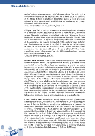 288
PISA en el Aula: Lectura
rrollo Curricular para secundaria de la Subsecretaría de Educación Básica;
coordinó la elaboración de los programas de Español 2006. Es coautora
de los libros de texto gratuitos de Español de quinto y sexto grados de
primaria y tiene publicaciones académicas y de divulgación en revistas
nacionales e internacionales.
Contacto: celiad@unam.mx, celyaz@yahoo.com
Enrique Lepe García ha sido profesor de educación primaria y maestro
de Español en escuelas secundarias. Estudió la Normal Básica, la licencia-
tura en Educación Media con especialidad en Lengua y Literatura Españo-
las y cursó la maestría en Investigación Educativa. Fue sudirector de Espa-
ñol en Secundaria de la SEP y desde ese puesto participó en la elaboración
de los programas de estudio de Español 2006 en el marco de la Refor-
ma a la educación secundaria, y coordinó la capacitación de los equipos
técnicos de las entidades. Ha publicado cuatro cuentos para niños (tres
narraciones y uno de poemas) bajo el sello de la editorial Trillas; dos de
estos libros fueron seleccionados para las Bibliotecas Escolares y de Aula
que la SEP distribuye en el país.
Contacto: enrilepe@yahoo.com.mx
Graciela Lepe Ramírez es profesora de educación primaria con licencia-
tura en Educación Media con especialidad en Español y maestría en Pla-
neación Educativa. Ha sido profesora de educación primaria y en escue-
las secundarias técnicas trabajó como maestra de Español y Secretariado,
coordinadora de Actividades Tecnológicas y coordinadora de Actividades
Académicas. Actualmente se encuentra adscrita a la Dirección de Secun-
darias Técnicas en Jalisco desempeñándose como jefe de Enseñanza en la
asignatura de Español y como coordinadora académica del área Técnico-
Pedagógica de dicha institución. Durante la Primera Etapa de Implementa-
ción (PEI) de la Reforma a la Educación Secundaria participó como integran-
te del Equipo Técnico Estatal de Jalisco, en calidad de asesora de docentes
de escuelas PEI para la aplicación de los programas de estudio de Español
2006; igualmente ha colaborado con el Equipo Nacional de la Dirección Ge-
neral de Desarrollo Curricular (DGDC), en las Reuniones Regionales para la
capacitación de los Equipos Técnicos Ampliados en distintas entidades de
la República Mexicana, para la generalización de la propia reforma.
Celia Zamudio Mesa es licenciada en Psicología Educativa por la Univer-
sidad Iberoamericana, tiene maestría y doctorado en Lingüística Hispáni-
ca por El Colegio de México. Actualmente trabaja como profesora e in-
vestigadora de tiempo completo en la Escuela Nacional de Antropología
e Historia, perteneciente al INAH, además de realizar investigación y do-
cencia sobre lingüística de la escritura y adquisición de la lengua escrita.
Fue coautora del currículo de Español en los programas de estudio 2006,
la guía de trabajo y la antología que acompañan al programa. Es autora
de diversos artículos de investigación publicados en revistas nacionales e
internacionales, así como de materiales didácticos. Participa en el diseño
del currículo de español como segunda lengua para las escuelas indíge-
nas y está por salir su libro Las consecuencias de la escritura alfabética
en la teoría lingüística, bajo la firma de El Colegio de México.
 