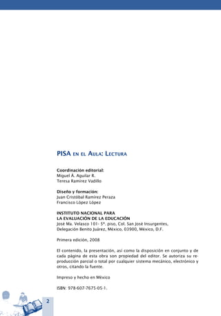 2
PISA en el Aula: Lectura
Coordinación editorial:
Miguel Á. Aguilar R.
Teresa Ramírez Vadillo
Diseño y formación:
Juan Cristóbal Ramírez Peraza
Francisco López López
INSTITUTO NACIONAL PARA
LA EVALUACIÓN DE LA EDUCACIÓN
José Ma. Velasco 101- 5º. piso, Col. San José Insurgentes,
Delegación Benito Juárez, México, 03900, México, D.F.
Primera edición, 2008
El contenido, la presentación, así como la disposición en conjunto y de
cada página de esta obra son propiedad del editor. Se autoriza su re-
producción parcial o total por cualquier sistema mecánico, electrónico y
otros, citando la fuente.
Impreso y hecho en México
ISBN: 978-607-7675-05-1.
 