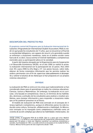 29
Descripción del proyecto PISA
El propósito central del Programa para la Evaluación Internacional de Es-
tudiantes (Programme for International Student Assessment, PISA) es me-
dir en qué grado los estudiantes de 15 años, que se encuentran al final de
su escolaridad obligatoria, son capaces de recurrir a lo aprendido cuando
se enfrentan a situaciones novedosas, tanto en el ámbito escolar como
fuera de él; es decir, busca estimar el nivel de habilidades y competencias
esenciales para su participación plena en la sociedad.
A partir del impulso otorgado por la Organización para la Cooperación
y el Desarrollo Económicos (OCDE), en el año 2000 se realizó la prime-
ra evaluación internacional con la participación de 32 países. Para 2003
eran 40 y para 2006 la cifra llegó a 57. Los países buscan, sobre todo,
obtener de forma sistemática información que les permita realizar los
análisis pertinentes con el fin de supervisar adecuadamente el desempe-
ño y valorar el alcance de las metas que se han propuesto en sus propios
sistemas educativos.3
Enfoque
La evaluación de PISA se centra en tres áreas que tradicionalmente se han
considerado claves para el aprendizaje en todos los sistemas educativos:
Ciencias, Lectura y Matemáticas. Sin embargo, la evaluación no es curri-
cular, sino basada en competencias. Esto es, en términos de las habilida-
des, destrezas y actitudes de los estudiantes para analizar y resolver pro-
blemas, para manejar información y para responder a situaciones reales
que se les pudieran presentar en el futuro.
El modelo de evaluación de PISA está centrado en el concepto de li-
teracy (aptitud o competencia, aunque en diferentes países ha sido tra-
ducido como cultura, formación, alfabetización o habilidad). En México,
este concepto se ha manejado como competencia y definido como un
sistema de acción complejo que abarca las habilidades intelectuales, las
3
OCDE (2008). El programa PISA de la OCDE. Qué es y para qué sirve. Madrid:
Santillana, p. 5. La OCDE es una organización de cooperación internacional, com-
puesta por 30 países, y tiene por objetivo coordinar sus políticas económicas y
sociales. Fue fundada en 1961 y su sede central se encuentra en la ciudad de París,
Francia. México forma parte de este organismo desde 1994.
 