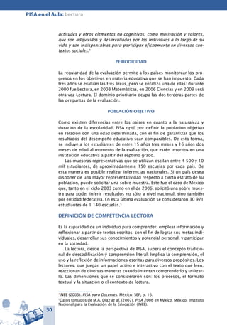 30
PISA en el Aula: Lectura
actitudes y otros elementos no cognitivos, como motivación y valores,
que son adquiridos y desarrollados por los individuos a lo largo de su
vida y son indispensables para participar eficazmente en diversos con-
textos sociales.4
Periodicidad
La regularidad de la evaluación permite a los países monitorear los pro-
gresos en los objetivos en materia educativa que se han impuesto. Cada
tres años se evalúan las tres áreas, pero se enfatiza una de ellas: durante
2000 fue Lectura, en 2003 Matemáticas, en 2006 Ciencias y en 2009 será
otra vez Lectura. El dominio prioritario ocupa las dos terceras partes de
las preguntas de la evaluación.
Población objetivo
Como existen diferencias entre los países en cuanto a la naturaleza y
duración de la escolaridad, PISA optó por definir la población objetivo
en relación con una edad determinada, con el fin de garantizar que los
resultados del desempeño educativo sean comparables. De esta forma,
se incluye a los estudiantes de entre 15 años tres meses y 16 años dos
meses de edad al momento de la evaluación, que estén inscritos en una
institución educativa a partir del séptimo grado.
Las muestras representativas que se utilizan oscilan entre 4 500 y 10
mil estudiantes, de aproximadamente 150 escuelas por cada país. De
esta manera es posible realizar inferencias nacionales. Si un país desea
disponer de una mayor representatividad respecto a cierto estrato de su
población, puede solicitar una sobre muestra. Éste fue el caso de México
que, tanto en el ciclo 2003 como en el de 2006, solicitó una sobre mues-
tra para poder inferir resultados no sólo a nivel nacional, sino también
por entidad federativa. En esta última evaluación se consideraron 30 971
estudiantes de 1 140 escuelas.5
Definición de Competencia lectora
Es la capacidad de un individuo para comprender, emplear información y
reflexionar a partir de textos escritos, con el fin de lograr sus metas indi-
viduales, desarrollar sus conocimientos y potencial personal, y participar
en la sociedad.
La lectura, desde la perspectiva de PISA, supera el concepto tradicio-
nal de descodificación y comprensión literal. Implica la comprensión, el
uso y la reflexión de informaciones escritas para diversos propósitos. Los
lectores, que juegan un papel activo e interactivo con el texto que leen,
reaccionan de diversas maneras cuando intentan comprenderlo y utilizar-
lo. Las dimensiones que se consideraron son: los procesos, el formato
textual y la situación o el contexto de lectura.
4
INEE (2005). PISA para Docentes. México: SEP, p. 16.
5
Datos tomados de M.A. Díaz et al. (2007). PISA 2006 en México. México: Instituto
Nacional para la Evaluación de la Educación (INEE).
 