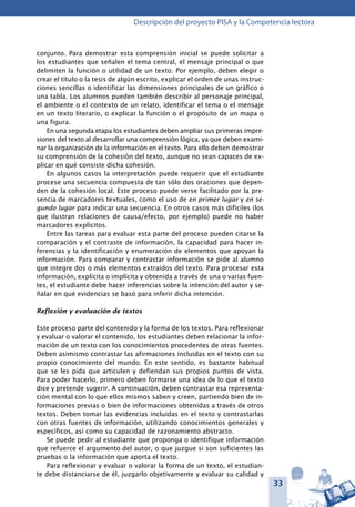 33
Descripción del proyecto PISA y la Competencia lectora
conjunto. Para demostrar esta comprensión inicial se puede solicitar a
los estudiantes que señalen el tema central, el mensaje principal o que
delimiten la función o utilidad de un texto. Por ejemplo, deben elegir o
crear el título o la tesis de algún escrito, explicar el orden de unas instruc-
ciones sencillas o identificar las dimensiones principales de un gráfico o
una tabla. Los alumnos pueden también describir al personaje principal,
el ambiente o el contexto de un relato, identificar el tema o el mensaje
en un texto literario, o explicar la función o el propósito de un mapa o
una figura.
En una segunda etapa los estudiantes deben ampliar sus primeras impre-
siones del texto al desarrollar una comprensión lógica, ya que deben exami-
nar la organización de la información en el texto. Para ello deben demostrar
su comprensión de la cohesión del texto, aunque no sean capaces de ex-
plicar en qué consiste dicha cohesión.
En algunos casos la interpretación puede requerir que el estudiante
procese una secuencia compuesta de tan sólo dos oraciones que depen-
den de la cohesión local. Este proceso puede verse facilitado por la pre-
sencia de marcadores textuales, como el uso de en primer lugar y en se-
gundo lugar para indicar una secuencia. En otros casos más difíciles (los
que ilustran relaciones de causa/efecto, por ejemplo) puede no haber
marcadores explícitos.
Entre las tareas para evaluar esta parte del proceso pueden citarse la
comparación y el contraste de información, la capacidad para hacer in-
ferencias y la identificación y enumeración de elementos que apoyan la
información. Para comparar y contrastar información se pide al alumno
que integre dos o más elementos extraídos del texto. Para procesar esta
información, explícita o implícita y obtenida a través de una o varias fuen-
tes, el estudiante debe hacer inferencias sobre la intención del autor y se-
ñalar en qué evidencias se basó para inferir dicha intención.
Reflexión y evaluación de textos
Este proceso parte del contenido y la forma de los textos. Para reflexionar
y evaluar o valorar el contenido, los estudiantes deben relacionar la infor-
mación de un texto con los conocimientos procedentes de otras fuentes.
Deben asimismo contrastar las afirmaciones incluidas en el texto con su
propio conocimiento del mundo. En este sentido, es bastante habitual
que se les pida que articulen y defiendan sus propios puntos de vista.
Para poder hacerlo, primero deben formarse una idea de lo que el texto
dice y pretende sugerir. A continuación, deben contrastar esa representa-
ción mental con lo que ellos mismos saben y creen, partiendo bien de in-
formaciones previas o bien de informaciones obtenidas a través de otros
textos. Deben tomar las evidencias incluidas en el texto y contrastarlas
con otras fuentes de información, utilizando conocimientos generales y
específicos, así como su capacidad de razonamiento abstracto.
Se puede pedir al estudiante que proponga o identifique información
que refuerce el argumento del autor, o que juzgue si son suficientes las
pruebas o la información que aporta el texto.
Para reflexionar y evaluar o valorar la forma de un texto, el estudian-
te debe distanciarse de él, juzgarlo objetivamente y evaluar su calidad y
 