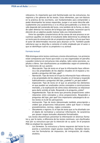 34
PISA en el Aula: Lectura
relevancia. Es importante que esté familiarizado con las estructuras, los
registros y los géneros de los textos. Estos elementos, que son básicos
en la práctica de los escritores, son fundamentales para comprender y
poder desempeñar las tareas requeridas. Juzgar si un autor describe ade-
cuadamente una característica o si es eficaz persuadiendo a su lector no
sólo depende del contenido del texto, sino también de la forma, es decir,
de saber detectar los matices de la lengua (por ejemplo, reconocer que la
elección de un adjetivo puede matizar toda una interpretación).
Entre los ejemplos característicos de las tareas de este proceso se en-
cuentran aquéllos en donde el estudiante debe determinar la utilidad de
un texto para la consecución de un propósito específico o el uso que hace
el autor de determinados recursos para alcanzar un fin. También puede
solicitarse que se describa o comente el estilo empleado por el autor o
que se identifique cuál es su propósito o su actitud.
Formato textual
PISA distingue entre textos continuos y textos discontinuos. Los primeros
están compuestos por frases que están a su vez organizadas en párrafos
y pueden incluirse en estructuras más amplias, tales como secciones, ca-
pítulos o libros. Son clasificaciones ya establecidas según el contenido y
las intenciones de sus autores:
Descripción.•	 Tipo de texto en el que la información hace referen-
cia a las propiedades de los objetos situados en el espacio y res-
ponde a preguntas del tipo ¿qué?
Narración.•	 Tipo de texto en el que la información hace referencia
a las propiedades de los objetos situados en el tiempo y responde
habitualmente a preguntas del tipo ¿cuándo? o ¿en qué orden?
Exposición.•	 Tipo de texto en el que se presentan los elementos
en que pueden ser analizados ciertos conceptos o construcciones
mentales, y la explicación de cómo estos elementos se relacionan
para darle sentido al todo. Responde a la pregunta ¿cómo?
Argumentación.•	 Tipo de texto que presenta proposiciones sobre
relaciones entre conceptos u otras proposiciones. Responden a
preguntas del tipo ¿por qué? Una importante subcategoría de es-
tos textos es la de los persuasivos.
Instrucción.•	 Tipo de texto (denominado también prescripción u
orden) que proporciona indicaciones sobre qué hacer e incluye
procedimientos, normas, reglas y estatutos.
Documento o registro.•	 Es el tipo de texto que se ha diseñado con
el objeto de normalizar y conservar información. Se caracteriza
por poseer rasgos textuales altamente formalizados.
Los textos discontinuos presentan la información en diversos forma-
tos y, por lo tanto, a diferencia de los textos continuos, son clasificados
más por su estructura que por la intención de su autor. En el proyecto
PISA se emplean los siguientes:
Los formatos.•	 Su estructura y forma requieren del lector la res-
puesta a cuestiones según pautas específicas. Ejemplos típicos
son los formularios de impuestos, de inmigración, de visado,
etcétera.
 