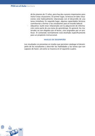 36
PISA en el Aula: Lectura
de los jóvenes de 15 años, pero hay dos razones importantes para
incluir estas situaciones. En primer lugar, la lectura en tales situa-
ciones está habitualmente relacionada con el desarrollo de una
tarea inmediata. En segundo lugar, algunas capacidades lectoras
contribuirán a formar a los estudiantes para el mundo laboral.
Educativo.•	 Suele estar relacionado con la adquisición de informa-
ción como parte de una tarea de aprendizaje. En general, los ma-
teriales no son elegidos por el lector, sino asignados por un pro-
fesor. El contenido normalmente está diseñado específicamente
para un propósito instruccional.
Niveles de desempeño
Los resultados se presentan en niveles que permiten catalogar el desem-
peño de los estudiantes y describir las habilidades y las tareas que son
capaces de hacer, tal como se muestra en el siguiente cuadro.
 