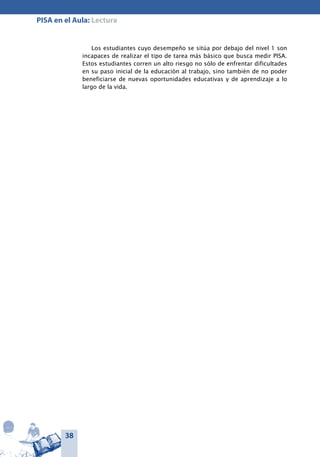 38
PISA en el Aula: Lectura
Los estudiantes cuyo desempeño se sitúa por debajo del nivel 1 son
incapaces de realizar el tipo de tarea más básico que busca medir PISA.
Estos estudiantes corren un alto riesgo no sólo de enfrentar dificultades
en su paso inicial de la educación al trabajo, sino también de no poder
beneficiarse de nuevas oportunidades educativas y de aprendizaje a lo
largo de la vida.
 