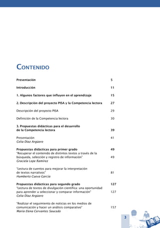 3
Contenido
Presentación	 5
Introducción	 11
1. Algunos factores que influyen en el aprendizaje	 15
2. Descripción del proyecto PISA y la Competencia lectora	 27
Descripción del proyecto PISA	 29
	
Definición de la Competencia lectora	 30
	
3. Propuestas didácticas para el desarrollo
de la Competencia lectora	 39
Presentación	 41
Celia Díaz Argüero
Propuestas didácticas para primer grado	 49
“Recuperar el contenido de distintos textos a través de la
búsqueda, selección y registro de información”	 49
Graciela Lepe Ramírez
		
“Lectura de cuentos para mejorar la interpretación
de textos narrativos”	 81
Humberto Cueva García
Propuestas didácticas para segundo grado	 127
“Lectura de textos de divulgación científica: una oportunidad
para aprender a seleccionar y comparar información”	 127
Celia Díaz Argüero
“Realizar el seguimiento de noticias en los medios de
comunicación y hacer un análisis comparativo”	 157
María Elena Cervantes Saucedo
 