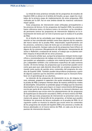 42
PISA en el Aula: Lectura
La mitad de estas prácticas tomadas de los programas de estudios de
Español 2006 se ubican en el ámbito de Estudio, ya que, según los resul-
tados de la primera etapa de implementación de estos programas (PEI)
realizada por la SEP, fue en este ámbito donde los maestros solicitaron
mayor apoyo.
Estas propuestas de intervención están enfocadas principalmente a
los procesos de lectura. En los programas de Español 2006, las prácticas
hacen referencia tanto a la lectura como a la escritura; se ha considera-
do pertinente centrar las propuestas de intervención didáctica en la in-
terpretación de textos por ser éste el proceso que se evalúa en la prueba
de PISA.
En el diseño de las actividades que integran las propuestas de inter-
vención se han considerado también como base algunos de los aspectos
del marco teórico de la prueba PISA, relacionados específicamente con
los procesos, contextos y tipos de texto que se consideran en dicho pro-
grama de evaluación. Aunque cada una de las propuestas hace énfasis en
alguno de los procesos (Recuperación de información, Interpretación de
textos o Reflexión y evaluación de textos), el trabajo que se plantea tam-
bién impacta el desarrollo de los otros procesos.
Es necesario señalar que, aunque las propuestas incluyen textos espe-
cíficos y recomendaciones de trabajo con éstos, en realidad son modelos
que pueden ser adaptados a cualquier otro material que los docentes eli-
jan y adaptables también a las condiciones específicas de cada contexto
escolar. Al mismo tiempo, las propuestas que se presentan pueden servir
como guía para que cada docente desarrolle sus propias propuestas to-
mando como punto de partida otros contenidos del programa de estu-
dios de Español 2006. También pueden desarrollarse propuestas a partir
de algunos aspectos que los docentes consideren que es necesario forta-
lecer en el aprendizaje de sus alumnos.
La intención de las propuestas de intervención no es, de ninguna ma-
nera, entrenar, preparar ni capacitar a los quitar estudiantes para resolver
la prueba de PISA y tampoco intentan elevar de manera artificial los niveles
de desempeño. Únicamente se pretende apoyar el trabajo que los docentes
desempeñan en las aulas para lograr un mayor conocimiento del lenguaje
escrito por parte de los alumnos. No obstante, es necesario destacar una
gran coincidencia que existe entre los planteamientos de los programas
de Español para la educación secundaria 2006 y el marco teórico de PISA.
Es por ello que estas propuestas de intervención se presentan como una
manera de apoyar el desarrollo de los programas, al tiempo que pueden
fortalecer los procesos de lectura evaluados en la prueba de PISA. En el
siguiente cuadro se muestra la relación que existe entre los contenidos
de los programas de estudio de Español 2006 y los procesos y niveles de
lectura planteados en el marco teórico de PISA, en cada una de las pro-
puestas de intervención docente.
 