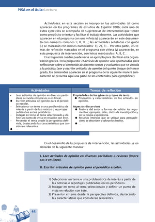 44
PISA en el Aula: Lectura
Actividades: en esta sección se incorporan las actividades tal como
aparecen en los programas de estudios de Español 2006; cada uno de
estos ejercicios se acompaña de sugerencias de intervención que tienen
como propósito orientar y facilitar el trabajo docente. Las actividades que
aparecen en el programa con una viñeta (l) aparecerán en este documen-
to con números romanos: I, II, III…; las actividades señaladas con guión
(–) se marcarán con incisos numerados: 1), 2), 3)… Por otra parte, los te-
mas de reflexión marcados en el programa con viñeta (l) aparecerán, en
esta propuesta de intervención, con letras mayúsculas: A, B, C…
En el siguiente cuadro puede verse un ejemplo para clarificar esta organi-
zación gráfica. En la propuesta: El artículo de opinión: una oportunidad para
reflexionar sobre el contenido de distintos textos y evaluarlos que se vincula
a la práctica Leer y escribir artículos de opinión del quinto bloque del tercer
grado, los contenidos aparecen en el programa de la siguiente manera (úni-
camente se presenta aquí una parte de los contenidos para ejemplificar):
Actividades Temas de reflexión
l	 Leer artículos de opinión en diversos perió-
dicos o revistas (impresos o en línea).
l	 Escribir artículos de opinión para el periódi-
co escolar.
–	 Seleccionar un tema o una problemática de
interés a partir de las noticias o reportajes
publicados en los periódicos.
– 	 Indagar en torno al tema seleccionado y de-
finir un punto de vista en relación con éste.
–	 Presentar el tema desde la perspectiva defi-
nida, destacando las características que con-
sideren relevantes.
l	 …
Propiedades de los géneros y tipos de texto
l	 Propósitos y características de los artículos de
opinión.
Aspectos discursivos
l	 Postura del autor y formas de validar los argu-
mentos: ejemplos, citas, datos de investigación y
de la propia experiencia.
l	 Recursos retóricos que se utilizan para persuadir:
cómo se describen y valoran los hechos.
l	 …
En el desarrollo de la propuesta de intervención, las actividades se or-
denarán de la siguiente manera:
1)	Seleccionar un tema o una problemática de interés a partir de
las noticias o reportajes publicados en los periódicos.
2)	Indagar en torno al tema seleccionado y definir un punto de
vista en relación con éste.
3)	Presentar el tema desde la perspectiva definida, destacando
las características que consideren relevantes.
I. Leer artículos de opinión en diversos periódicos o revistas (impre-
sos o en línea).
II. Escribir artículos de opinión para el periódico escolar.
 