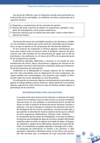 45
Propuestas didácticas para el desarrollo de la Competencia lectora
Los temas de reflexión, que se integrarán cuando sean pertinentes en
el desarrollo de las actividades, se señalarán con letras mayúsculas de la
siguiente manera:
A.	Propósitos y características de los artículos de opinión.
B.	Postura del autor y formas de validar los argumentos: ejemplos, citas,
datos de investigación y de la propia experiencia.
C.	Recursos retóricos que se utilizan para persuadir: cómo se describen y
valoran los hechos.
Esta forma de marcar las actividades ayudará a los docentes a estable-
cer con claridad la relación que existe entre los contenidos de los progra-
mas y lo que se plantea en las propuestas de intervención didáctica.
En los Criterios de evaluación se ofrecen algunas orientaciones pre-
cisas para evaluar tanto el proceso como el producto; algunos de estos
criterios han sido tomados de los documentos de apoyo que la SEP ha
distribuido a los profesores en el marco de la PEI y de la generalización
de los programas de estudio.
El penúltimo apartado, Materiales y recursos, es un listado de reco-
mendaciones de textos, libros, documentos o páginas de internet en los
que se pueden encontrar informaciones o ejemplos útiles para el desarro-
llo de las propuestas de intervención.
Finalmente en la Bibliografía se incluyen algunos de los materiales
que han sido consultados para la elaboración de estas propuestas, los
cuales también son recomendados a los docentes para ampliar la infor-
mación sobre los temas abordados en este documento.
A continuación se presentan algunas recomendaciones generales para
apoyar el trabajo didáctico de los maestros. Adicionalmente se presentan
algunas sugerencias sobre la forma en que las familias pueden apoyar el
aprendizaje de los alumnos.
Recomendaciones para los maestros
La comprensión de la lectura en los alumnos se favorece de mejor•	
manera en la medida en que se tiene acceso a una gran variedad y
tipos de texto; así, por ejemplo, es conveniente que en el salón de
clases no sólo se propicie la lectura de textos literarios (cuentos o
poemas), sino que se ponga en contacto a los alumnos con textos
de divulgación de las ciencias, periódicos, revistas de todo tipo, y
que además se aborden de manera explícita textos que se utilizan
en otras asignaturas: Matemáticas, Ciencias, Artes, etcétera.
Es conveniente que las tareas de investigación, en las que se solicita a•	
los alumnos que extraigan las ideas de un texto o recojan información
específica sobre un tema, se realicen en el salón de clases: la búsque-
da, selección y registro de la información requiere de la guía del do-
cente. Los estudiantes no pueden aprender a investigar por sí solos.
La búsqueda de información se facilita a los alumnos si ellos•	
aprenden a identificar elementos claves en los libros y los textos;
por ello conviene que, al momento de estar buscando informa-
 