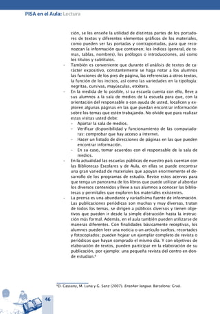 46
PISA en el Aula: Lectura
ción, se les enseñe la utilidad de distintas partes de los portado-
res de textos y diferentes elementos gráficos de los materiales,
como pueden ser las portadas y contraportadas, para que reco-
nozcan la información que contienen; los índices (general, de te-
mas, tablas, nombres), los prólogos o introducciones, así como
los títulos y subtítulos.
También es conveniente que durante el análisis de textos de ca-•	
rácter expositivo, constantemente se haga notar a los alumnos
las funciones de los pies de página, las referencias a otros textos,
la función de los incisos, así como las variedades en la tipología:
negritas, cursivas, mayúsculas, etcétera.
En la medida de lo posible, si su escuela cuenta con ello, lleve a•	
sus alumnos a la sala de medios de la escuela para que, con la
orientación del responsable o con ayuda de usted, localicen y ex-
ploren algunas páginas en las que puedan encontrar información
sobre los temas que estén trabajando. No olvide que para realizar
estas visitas usted debe:
–	 Apartar la sala de medios.
–	 Verificar disponibilidad y funcionamiento de las computado-
ras: comprobar que hay acceso a internet.
–	 Hacer un listado de direcciones de páginas en las que pueden
encontrar información.
–	 En su caso, tomar acuerdos con el responsable de la sala de
medios.
En la actualidad las escuelas públicas de nuestro país cuentan con•	
las Bibliotecas Escolares y de Aula, en ellas se puede encontrar
una gran variedad de materiales que apoyan enormemente el de-
sarrollo de los programas de estudio. Revise estos acervos para
que tenga un panorama de los libros que puede utilizar al abordar
los diversos contenidos y lleve a sus alumnos a conocer las biblio-
tecas y permítales que exploren los materiales existentes.
La prensa es una abundante y variadísima fuente de información.•	
Las publicaciones periódicas son muchas y muy diversas, tratan
de todos los temas, se dirigen a públicos diversos y tienen obje-
tivos que pueden ir desde la simple distracción hasta la instruc-
ción más formal. Además, en el aula también pueden utilizarse de
maneras diferentes. Con finalidades básicamente receptivas, los
alumnos pueden leer una noticia o un artículo sueltos, recortados
y fotocopiados; pueden hojear un ejemplar completo de revista o
periódicos que hayan comprado el mismo día. Y con objetivos de
elaboración de textos, pueden participar en la elaboración de su
publicación, por ejemplo: una pequeña revista del centro en don-
de estudian.6
6
D. Cassany, M. Luna y G. Sanz (2007). Enseñar lengua. Barcelona: Graó.
 